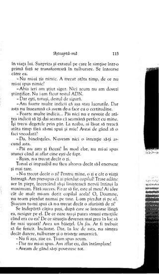 ‘Aftcaptâ-mâ 115
în viaţa lui. Surpriza şi extazul pe care le sim ţise într-o
prim ă fază se tran sfo rm ară în tu lb u rare. Se în to arse
către ea.
- N u mi-ai zis nim ic. A trecut atâta tim p, de ce nu
mi-ai spus nimic?
-A b ia ieri am ştiu t sigur. N ici acum nu am dovezi
ştiinţifice. N u i-am făcut testul A D N .
- D a r eşti, totuşi, destul de sigură.
- A m foarte m ulte indicii că aşa stau lucrurile. D ar
asta nu înseam nă că avem de-a face cu o certitudine.
-F o a rte m u lte indicii... Păi nici nu e nevoie de atâ­
tea indicii să îţi dai seam a că seam ănă perfect cu m ine.
îşi trecu degetele p rin păr. Di naiba, ai lăsat să treacă
atâta tim p fără să-m i spui şi mie? Aveai de gând să o
faci vreodată?
-D a , bineînţeles. N-aveam nici o in ten ţie să-ţi as­
cu n d asta.
-P ă i nu asta şi făceai? In m od clar, nu mi-ai spus
atunci când ai aflat cine eşti de fapt.
- Ryan, n-a trecut decât o zi.
T onul ei im pasibil nu făcu altceva decât să-l enerveze
şi mai tare.
- N-a trecu t decât o zi? P entru m ine, o zi e cât o viaţă
întreagă. A m presupus că ai p ierd u t copilul! Trase adânc
aer în piept, încercând să-şi liniştească nervii întinşi la
m axim um . Fără succes. Fir-ar să fie, esre al meu? Ai idee
cât de m u lt m i-am d o rit copilul acela? O , D oam ne,
n u te-am p ierd u t n u m ai pe tine. L-am pierdut şi pe el.
Şi-acum tu-m i spui că n-a trecu t decât o afurisită de zi?
Se în d ep ărtă câţiva paşi, d u p ă care se întoarse lângă
ea, nesigur pe el. D e ce oare nu-şi putea struni em oţiile
când era cu ea? D e ce situaţia devenea m ai grea în loc să
fie mai uşoară? Avea un băieţel. Un fiu. A r fi treb u it
să fie fericit. în cân tat. D ar, în loc de asta, nu sim ţea
decât durere, tu lb u rare şi o tristeţe am arnică.
- N u fi aşa, zise ea. Ţi-airt spus acum .
- D ar nu mi-ai spus. A m aflat eu, d in întâm plare!
- Aveam de gând să-ţi povestesc tot.
 