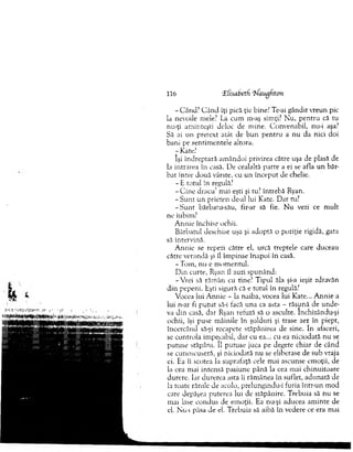 - C ând? C ân d îţi pică ţie bine? Te-ai gândit vxeun pic
la nevoile mele? La cum m-aş simţi? N u, pentru că tu
nu-ţi am inteşti deloc de m ine. C onvenabil, nu-i aşa?
Să ai un pretext atât de b u n pen tru a nu da nici doi
bani pe sentim entele altora.
r Kate?
îşi îndreptară am ândoi privirea către uşa de plasă de
la intrarea în casă. De cealaltă parte a ei se afla un băr­
bat între două vârste, cu u n început de chelie.
- E totul în regulă?
- C ine d racu ’ mai eşti şi tu? întrebă Ryan.
- S u n t un prieten de-al lui Kate. D ar tu?
- S u n t bărbatu-său, fir-ar să fie. N u vezi ce m ult
ne iubim?
A nnie închise ochii.
B ărbatul deschise uşa şi adoptă o poziţie rigidă, gata
să intervină.
A nnie se repezi către el, urcă treptele care duceau
către verandă şi îl îm pinse înapoi în casă.
- Tom , nu e m om entul.
D in curte, Ryan îl auzi spunând:
- Vrei să răm ân cu tine? T ipul ăla şi-a ieşit zdravăn
d in pepeni. Eşti sigură că e totul în regulă?
Vocea lui A nnie - la naiba, vocea lui Kate... A nnie a
lui n-ar fi p u tu t să-i facă una ca asta - răsună de u n d e­
va d in casă, dar Ryan refuză să o asculte. închizându-şi
ochii, îşi puse m âinile în şolduri şi trase aer în piept,
încercând să-şi recapete stăpânirea de sine. în afaceri,
se controla im pecabil, dar cu ea... cu ea niciodată n u se
putuse stăpâni. îl putuse juca pe degete chiar de când
se cunoscuseră, şi niciodată nu se eliberase de sub vraja
ei. Ea îi scotea la suprafaţă cele m ai ascunse em oţii, de
la cea mai intensă pasiune până la cea mai chinuitoare
durere. Iar durerea asta îi răm ânea în suflet, adunată de
la toate rănile de acolo, prelungindu-i furia într-un m od
care depăşea puterea lui de stăpânire. Trebuia să nu se
m ai lase condus de em oţii. Ea nu-şi aducea am inte de
el. Nu-i păsa de el. T rebuia să aibă în vedere ce era m ai
116 'Zfisabeth 'N'augfiton
 