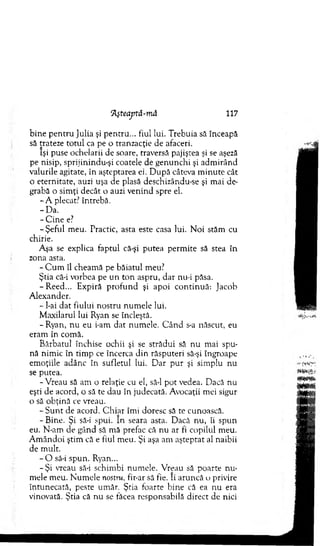 ‘AşteajJtă-mă 117
b ine p en tru Julia şi pentru... fiul lui. Trebuia să înceapă
să trateze totul ca pe o tranzacţie de afaceri.
îşi puse ochelarii de soare, traversă pajiştea şi se aşeză
pe nisip, sprijinindu-şi coatele de genunchi şi adm irând
valurile agitate, în aşteptarea ei. D upă câteva m inute cât
o eternitate, auzi uşa de plasă deschizându-se şi m ai de­
grabă o sim ţi decât o auzi venind spre el.
- A plecat? întrebă.
-D a .
- C ine e?
-Ş e fu l m eu. Practic, asta este casa lui. N oi stăm cu
chirie.
Aşa se explica faptul că-şi putea perm ite să stea în
zona asta.
- C u m îl cheam ă pe băiatul meu?
Ştia că-i vorbea pe un to n aspru, dar nu-i păsa.
-R e e d ... Expiră p ro fu n d şi apoi co n tin u ă: Jacob
A lexander.
- I-ai dat fiului nostru num ele lui.
M axilarul lui Ryan se încleştă.
- Ryan, nu eu i-am dat num ele. C ân d s-a născut, eu
eram în com ă.
Bărbatul închise ochii şi se strădui să nu m ai spu­
nă nim ic în tim p ce încerca din răsputeri să-şi îngroape
em oţiile adânc în sufletul lui. D ar p u r şi sim plu nu
se putea.
-V reau să am o relaţie cu el, să-l p o t vedea. Dacă nu
eşti de acord, o să te dau în judecată. Avocaţii mei sigur
o să obţină ce vreau.
- S u n t de acord. C h iar îmi doresc să te cunoască.
- Bine. Şi să-i spui. In seara asta. Dacă nu, îi spun
eu. N-am de gând să mă prefac că nu ar fi copilul m eu.
A m ândoi ştim că e fiul m eu. Şi aşa am aşteptat al naibii
de m ult.
- O să-i spun. Ryan...
-Ş i vreau să-i schim bi num ele. V reau să poarte n u ­
mele m eu. N um ele nostru, fir-ar să fie. Ii aruncă o privire
întunecată, peste um ăr. Ştia foarte bine că ea nu era
vinovată. Ştia că nu se făcea responsabilă direct de nici
 