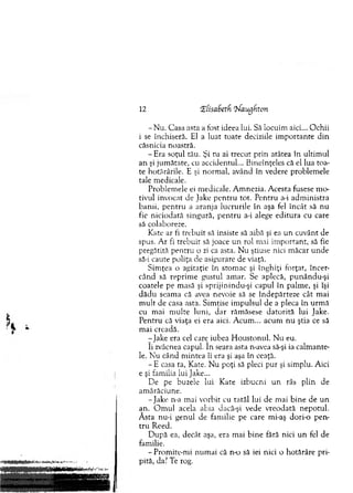 12 Zfisadetf Zfaugfton
- N u. C asa asta a fost ideea lui. Să locuim aici... O chii
i se închiseră. El a luat toate deciziile im portante d in
căsnicia noastră.
- Era soţul tău. Şi tu ai trecut prin atâtea în ultim ul
an şi jum ătate, cu accidentul... B ineînţeles că el lua toa­
te hotărârile. E şi norm al, având în vedere problem ele
tale m edicale.
Problem ele ei m edicale. A m nezia. A cesta fusese m o­
tivul invocat de Jake p en tru tot. P entru a-i adm inistra
banii, p en tru a aranja lucrurile în aşa fel în cât să nu
fie niciodată singură, p en tru a-i alege ed itu ra cu care
să colaboreze.
Kate ar fi trebuit să insiste să aibă şi ea u n cuvânt de
spus. A r fi trebuit sâ joace u n rol mai im portant, să fie
pregătită pentru o zi ca asta. N u ştiuse nici m ăcar u nde
să-i caute poliţa de asigurare de viaţă.
Sim ţea o agitaţie în stom ac şi înghiţi forţat, încer­
când să reprim e gustul am ar. Se aplecă, punându-şi
coatele pe masă şi sprijinindu-şi capul în palm e, şi îşi
d ăd u seam a că avea nevoie să se îndepărteze cât mai
m u lt de casa asta. Sim ţise im pulsul de a pleca în urm ă
cu mai m ulte luni, d ar răm ăsese d ato rită lui Jake.
P entru că viaţa ei era aici. A cum ... acum n u ştia ce să
m ai creadă.
-Jak e era cel cam iubea H oustonul. N u eu.
îi zvâcnea capul. în seara asra n-avea să-şi ia calm ante­
le. N u când m intea îi era şi aşa în ceaţă.
- E casa ta, Kate. N u poţi să pleci pur şi sim plu. Aici
e şi fam ilia lui Jake...
De pe buzele lui Kate izbucni u n râs plin de
am ărăciune.
-Ja k e n-a m ai vorbit cu tatăl lui de m ai b ine de un
an . O m u l acela abia dacă-şi vede vreodată nepotul.
Ă sta nu-i genul de fam ilie pe care mi-aş dori-o pen­
tru Reed.
D upă ea, decât aşa, era mai b ine fără nici u n fel de
familie.
- Prom ite-m i num ai că n-o să iei nici o hotărâre pri­
pită, da? Te rog.
 
