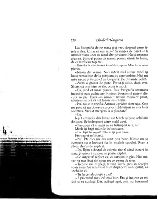 120 (EfisaSetd. ‘bfaugfiton
Luă fotografia de pe masă şi-şi trecu degetul peste fe­
ţele acelea. C h iar ea era acolo? Se sim ţea de parcă ar fi
urm ărit viaţa unei cu totul alte persoane. Nu-şi am intea
ziua aia. Şi nu-şi putea da seam a, pentru nim ic în lum e,
de ce zâm beau toţi trei.
- Este de la absolvirea facultăţii, spuse M itch cu voce
pierită.
-M i-am d at seam a. N ici m ăcar nu-1 auzise când îşi
luase răm as-bun de la persoana cu care vorbise. N ici nu
mi-a trecut prin cap că ai fotografii. De dinainte, adică.
-A vem o groază de poze. Pot să-ţi aduc, dacă vrei.
Să arunci o privire pe ele, poate te ajută.
- Da, cred că mi-ar plăcea. Puse fotografia înrăm ată
înapoi şi trase adânc aer în piept. Speram să putem dis­
cuta u n pic. Dacă am nim erit într-un m om ent prost,
spune-m i şi pot să m ă întorc m ai târziu.
- N u, nu, e în regulă. A runcă o privire către uşă. Kate
n u pu tu să nu observe cu ce ochi b ănuitori se uita la ei
secretara. Vrei să m ergem la o plim bare?
-D a .
Ieşiră am ândoi d in birou, iar M itch îşi puse ochelarii
de soare. Se îndreptară către m alul apei.
- P resupun că ai auzit ce s-a întâm plat ieri, nu?
M itch îşi băgă m âinile în buzunare.
- Da. Eşti în regulă? Nu arăţi prea bine.
F runtea ei se încreţi.
-N u ? Păi nici nu mă sim t prea bine. N im ic nu se
com pară cu o lovitură fix în m oalele capului. Ryan a
plecat destul de supărat.
-D a , Ryan e destul de coleric, zise el când intrară în
parc. Şi uneori nu prea se poate stăpâni.
- C e surpriză! replică ea, cu sarcasm în glas. N ici m ă­
car nu m-a lăsat să-i spun tot ce aveam de spus.
-T reb u ie să-l înţelegi, îi vine foarte greu să accepte
toate astea. S-a schim bat m ult după ce tu ai dispărut, s-a
închis în el.
- T u în ce relaţii eşti cu el?
- E prietenul m eu cel m ai bun. Era şi în ain te ca voi
d oi să vă cuplaţi. Dar, adăugă apoi, asta nu înseam nă
 