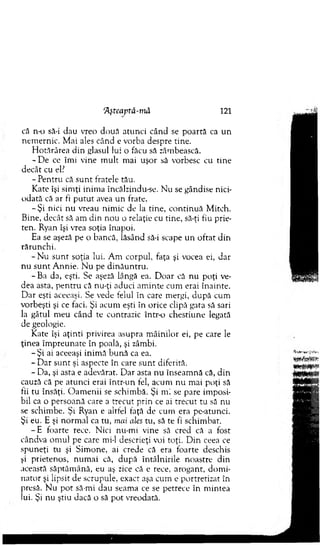 că n-o să-i dau vreo doua atunci când se poartă ca un
nem ernic. M ai ales când e vorba despre tine.
H otărârea din glasul lui o făcu să zâmbească.
- D e ce îmi vine m ult mai uşor să vorbesc cu tine
decât cu el?
- Pentru că su n t fratele tău.
Kate îşi sim ţi inim a încălzindu-se. N u se gândise nici­
odată că ar fi p u tu t avea u n frate.
-Ş i nici nu vreau nim ic de la tine, co n tin u ă M itch.
Bine, decât să am din nou o relaţie cu tine, să-ţi fiu prie­
ten. Ryan îşi vrea soţia înapoi.
Ea se aşeză pe o bancă, lăsând să-i scape un oftat din
rărunchi.
- N u su n t soţia lui. A m corpul, faţa şi vocea ei, dar
nu su n t A nnie. N u pe d in ău n tru .
-B a da, eşti. Se aşeză lângă ea. D oar că nu poţi ve­
dea asta, p en tru că nu-ţi aduci am inte cum erai înainte.
D ar eşti aceeaşi. Se vede felul in care mergi, după cum
vorbeşti şi ce faci. Şi acum eşti în orice clipă gata să sari
la gâtul m eu când te contrazic într-o chestiune legată
de geologie.
Kate îşi aţinti privirea asupra m âinilor ei, pe care le
ţinea îm preunate în poală, şi zâmbi.
- Ş i ai aceeaşi inim ă bună ca ea.
- D ar su n t şi aspecte în care su n t diferită.
- Da, şi asta e adevărat. D ar asta nu înseam nă că, din
cauză că pe atunci erai într-un fel, acum nu m ai poţi să
fii tu însăţi. O am enii se schim bă. Şi m i se pare im posi­
bil ca o persoană care a trecut prin ce ai trecut tu să nu
se schim be. Şi Ryan e altfel faţă de cum era pe-atunci.
Şi eu. E şi norm al ca tu, mai ales tu, să te fi schim bat.
- E foarte rece. Nici nu-m i vine să cred că a fost
cândva om ul pe care mi-1 descrieţi voi toţi. D in ceea ce
spuneţi tu şi Sim one, ai crede că era foarte deschis
şi prietenos, num ai că, după întâlnirile noastre din
această săptăm ână, eu aş zice că e rece, arogant, dom i­
nator şi lipsit de scrupule, exact aşa cum e portretizat în
presă. N u p o t să-mi dau seam a ce se petrece în m intea
lui. Şi nu ştiu dacă o să pot vreodată.
Aşteaptă-m ă 121
 