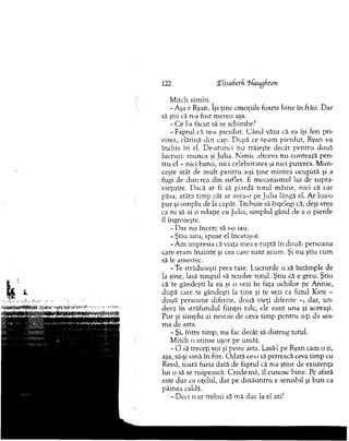122 Xhsafcetfi aug f ton
M itch zâmbi. ^
-A şa e Ryan. îşi ţine em oţiile foarte bin e în frâu. D ar
să ştii că n-a fost m ereu aşa.
- C e ba făcut să se schim be?
-F a p tu l că te-a pierdut. C ân d văzu că ea îşi feri pri­
virea, clătină d in cap. D upă ce te-am pierdut, Ryan s-a
închis în el. D e-atunci nu trăieşte decât p en tru două
lucruri: m unca şi Julia. N im ic altceva nu contează p en ­
tru el - nici banii, nici celebritatea şi nici puterea. M un­
ceşte atât de m ult p en tru a-şi ţine m intea ocupată şi a
fugi de durerea d in suflet. E m ecanism ul lui de supra­
vieţuire. Dacă ar fi să piardă totul m âine, nici că i-ar
păsa, atâta tim p cât ar avea-o pe Julia lângă el. A r lua-o
p u r şi sim plu de la capăt. T rebuie să înţelegi că, deşi vrea
ca tu să ai o relaţie cu Julia, sim plul gând de a o pierde
îl îngrozeşte.
- D ar n u încerc să i-o iau.
-Ş tiu asta, spuse el încetişor.
-A m im presia că viaţa mea e ruptă în două: persoana
care eram în ain te şi cea care su n t acum . Şi n u ştiu cum
să le am estec.
-T e străduieşti prea tare. Lucrurile o să întâm ple de
la sine, lasă tim pul să rezolve totul. Ştiu că e greu. Ştiu
că te gândeşti la ea şi o vezi în faţa ochilor pe A nnie,
d u p ă care te gândeşti la tine şi te vezi ca fiind Kate -
două persoane diferite, două vieţi diferite -, dar, u n ­
deva în străfundul fiinţei tale, ele su n t una şi aceeaşi.
P ur şi sim plu ai nevoie de ceva tim p p en tru a-ţi da sea­
m a de asta.
- Şi, între tim p, nu fac decât să distrug totul.
M itch o atinse uşor pe um ăr.
- O să treceţi voi şi peste asta. Lasâ-1 pe Ryan cam o zi,
aşa, să-şi vină în fire. O d ată ce-o să petreacă ceva tim p cu
Reed, toată furia dată de faptul că n-a ştiut de existenţa
lui o să se risipească. C rede-m ă, îl cunosc bine. Pe afară
este d u r ca oţelul, dar pe d in ău n tru e sensibil şi b u n ca
pâinea caldă.
- Deci n-ar trebui să m ă duc la el azi?
 