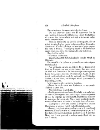 Kate sim ţi cum frustrarea ei dădea în clocot.
- Da, asta chiar că-i bună, zău. Ei poate să-şi tacă de
cap cu câte-o fem eie diferită la fiecare sfârşit de săptăm â­
nă, eu am fost într-o relaţie serioasă, şi to t eu ar trebui
să m ă sim t vinovată.
-R y an se întâlneşte cu diverse dom nişoare, dar să
ştii că nu şi-a deschis inim a în taţa nim ănui de când ai
dispărut tu. C red că, de fapt, cel mai greu lucru pentru
el e că tu ai tăcut-o. Te iubeşte şi acum la fel de m ult ca
acum cinci ani, iar tu nu-1 iubeşti. Şi asta îl chinuie.
Kate închise ochii.
- N u vreau să-i fac rău.
- Erai îndrăgostită de tipul celălalt? întrebă M itch cu
blândeţe.
Kate se ridică de pe bancă, prea tulburară să m ai poa­
tă sta locului.
-A şa credeam . A cum m ă în treb de ce. Existau tot
felul de lucruri care nu se potriveau, dar am crezut
că totul este d eterm in at de presiunea pe care o punea
boala m ea asupra relaţiei. De slujba lui. C u m am p u ­
tu t să m ă înşel atât de m u lt în legătură cu el? G ândin-
du-m ă la toate astea, am în cep u t să-mi p u n serios la
îndoială judecata.
M itch traversă aleea şi merse lângă ea.
-T o a te lucrurile astea s-au în tâm p lat cu un motiv.
T rebuie să crezi asta.
- N u m ai ştiu ce să cred, zău.
- Eu îţi spun u n singur lucru. M itch îşi puse ochelarii
de soare. C onvingerea m ea e că există o putere superioa­
ră care ne îm pinge pe toţi laolaltă. în ain te nu credeam
în aşa ceva, dar acum da. N u ai cum să răm âi indife­
ren t când vezi cum au evoluat lucrurile în cazul nostru.
-C u m poţi să crezi una ca asta? C u m poţi să spui că
D um nezeu ar vrea ca noi să îndurăm iadul acesta?
- Pentru că trebuie să te gândeşti care ar fi cealaltă al­
ternativă. Dacă lucrurile n u s-ar fi întâm plat aşa, tu ai fi
fost la bordul avionului ăluia. Şi chiar te-am îi pierdut.
N-am m ai fi avut parte de o a doua şansă. Reed nici nu
s-ar fi născut.
124 fElisabetd T^aughton
 