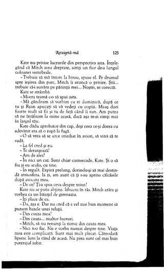 ‘Ăşteaptâ-mă 125
Kate n u privise lucrurile d in perspectiva asta. înţele­
gând că M itch avea dreptate, sim ţi u n fior de-a lungul
coloanei vertebrale.
-T reb u ie să m ă întorc la birou, spuse el. Pe drum ul
spre ieşirea d in parc, M itch îi aruncă o privire. Ştii...
trebuie să-i sunăm pe părinţii m ei... N oştri, se corectă.
Kate se strâm bă.
- M i-era team ă c-o să spui asta.
- Mă gândeam să vorhim cu ei dum inică, d upă ce
tu şi Ryan apucaţi să vă vedeţi cu copiii. Mi-aş dori
foarte m u lt să fii şi tu de faţă când îi sun. A m putea
să ne în tâln im la m in e acasă, dacă aşa te-ai sim ţi m ai
în largul tău.
Kate dădu aprobator d in cap, deşi ceea ce-şi dorea cu
adevărat era să o rupă la fugă.
- O să vrea să se urce im ediat în avion, să vină să te
vadă.
- La fel cred şi eu.
-T e deranjează?
-A m de ales?
- în nici u n caz. S unt chiar cum secade, Kate. Şi o să
fiu şi eu acolo, cu tine.
- în regulă. Expiră prelung, dorindu-şi să m ai destin­
dă atm osfera, la zi, am auzit că ţi s-au aprins călcâiele
după avocata mea.
- D e ce? Ţi-a spus ceva despre m ine?
Kate nu se p u tu abţine. Izhucni în râs. M itch arăta şi
vorbea ca un băieţel de gim naziu.
- îţi place de ea.
- Da, aşa e. D ar nu cred că e cel m ai b u n m o m en t să
p unem bazele unei relaţii.
- D in cauza mea?
- D in cauza... m ultor lucruri.
-M itc h , să nu ren u n ţi la nim ic din cauza mea.
-N ic i n-o fac. N u e vorba num ai despre tine. V iaţa
mea este com plicată. S unt m ai m ult plecat. C âteodată
lipsesc luni la rân d de acasă. N u prea su n t cel m ai b u n
potenţial iubit.
 