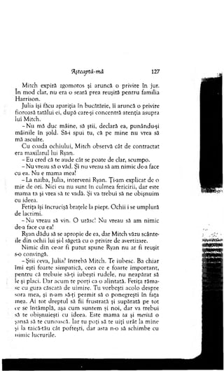 M itch expiră zgom otos şi aruncă o privire în jur.
In m od clar, nu era o seară prea reuşită p en tru fam ilia
H arrison.
Julia îşi făcu apariţia în bucătărie, îi aruncă o privire
fioroasă tatălui ei, după care-şi concentră atenţia asupra
lui M itch.
- N u m ă duc m âine, să ştii, declară ea, punându-şi
m âinile în şold. Să-i spui tu, că pe m ine nu vrea să
m ă asculte.
C u coada ochiului, M itch observă cât de co n tractat
era m axilarul lui Ryan.
- Eu cred că te aude cât se poate de clar, scum po.
- N u vreau să o văd. Şi nu vreau să am nim ic de-a face
cu ea. N u e m am a mea!
- La naiba, Julia, interveni Ryan. Ţi-am explicat de o
m ie de ori. N ici eu nu su n t în culm ea fericirii, dar este
m am a ta şi vrea să te vadă. Şi va trebui să ne obişnuim
cu ideea.
Fetiţa îşi încrucişă braţele la piept. O chii i se um plură
de lacrim i.
- N u vreau să vin. O urăsc! N u vreau să am nim ic
de-a face cu ea!
Ryan dădu să se apropie de ea, d ar M itch văzu scânte­
ile d in ochii lui şi-l săgetă cu o privire de avertizare.
N im ic d in ce-ar fi p u tu t spune Ryan nu ar fi reuşit
s-o convingă.
-Ş tii ceva, Julia? în treb ă M itch. Te iubesc. Ba chiar
îm i eşti foarte sim patică, ceea ce e foarte im p o rta n t,
p en tru că treb u ie să-ţi iubeşti rudele, nu n eap ărat să
le şi placi. D ar acum te porţi ca o alintată. Fetiţa răm a­
se cu gura căscată de uim ire. T u vorbeşti acolo despre
sora m ea, şi n-am să-ţi p erm it să o ponegreşti în faţa
m ea. A i to t d rep tu l să fii frustrată şi supărată pe to t
ce se în tâm p lă, aşa cum su n tem şi noi, d ar va trebui
să te o bişnuieşti cu ideea. Este m am a ta şi merită o
şansă să te cunoască. Iar tu poţi să te uiţi u rât la m ine
şi la taică-tău cât pofteşti, d ar asta n-o să schim be cu
nim ic lucrurile.
‘Aşteaptă-m â 127
 