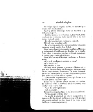 Pe obrajii copilei curgeau lacrim i. Se întoarse şi o
zbughi afară d in bucătărie.
Ryan îşi propti m âinile pe blatul de bucătărie şi îşi
lăsă capul în piept.
- Lasă-mă pe m ine să vorbesc cu ea, zise M itch, cobo­
rân d deja de pe scaunul înalt. Eu am ţipat la ea, şi pe
m ine e furioasă acum .
- Ei, e furioasă pe toată lum ea asta afurisită.
M itch îl bătu uşurel pe um ăr.
- La fel ca tine, am ice. Şi o înfruntare între voi doi nu
e cea mai fericită idee în clipa de faţă.
C ând ajunse în d reptul dorm itorului Juliei, M itch nu
se m ai deranjă sâ bată la uşă, ci o deschise p u r şi sim plu.
Fetiţa stătea pe m arginea patului, cu braţele încrucişate
la piept şi cu o privire scăpărătoare.
C ân d M itch se aşeză lângă ea, patul m are se dcform ă
serios.
- C â t ai de gând să stai supărată pe mine?
- C ât am eu chef.
M itch se uită la ceas.
- Ei bine, avem program în seara asta. N ici nu ştii ce
greu mi-a fost să stabilesc întâlnirea asta, ca să petreci şi
tu ceva tim p cu cineva de vârsta ta. Tot încerc s-o vrăjesc
pe avocata asta superbă şi, dacă nu vii şi tu să o ţii ocu­
pată pe fiicâ-sa, n-o să am nici o şansă.
-A sta insem n eu pen tru tine, un copil de care să te
foloseşti p en tru a cuceri o tipă?
Buzele lui se arcuiră într-un început de zâmbet.
Ei, asem enea vorbe se potriveau mai bine cu fetiţa bătă­
ioasă pe care o iubea atât.
-C a m da. E vreo problem ă?
- Eşti incorigibil.
Bărbatul nu se pu tu abţine să nu izbucnească în râs.
- U nde ai auzit cuvântul ăsta?
- La şcoală. Şi să ştii că aşa eşti. Şi insuportabil, pe
deasupra. îşi lăsă braţele pe lângă corp şi oftă. Şi să ştii
că nu su n t supărată pe tine. D oar că n u vreau să mă
întâlnesc cu ea m âine, atâta tot.
128 EfisaSetfi Elaugftcm
 