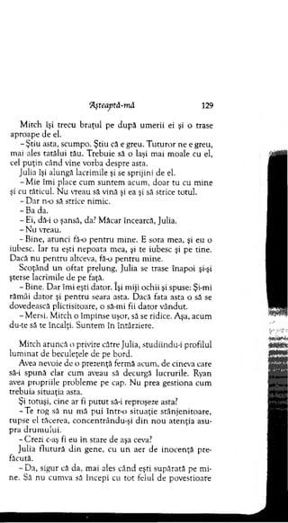 ‘Aşteaptă-mâ 129
M itch îşi trecu b raţul pe după um erii ei şi o trase
aproape de el.
- Ştiu asta, scum po. Ştiu că e greu. T u tu ro r ne e greu,
mai ales tatălui tău. T rebuie să o laşi m ai m oale cu el,
cel p u ţin când vine vorba despre asta.
Julia îşi alungă lacrim ile şi se sprijini de el.
-M ie îm i place cum suntem acum , do ar tu cu m ine
şi cu tăticul. N u vreau să vină şi ea şi să strice totul.
- D ar n o să strice nim ic.
-B a da.
-E i, dă-i o şansă, da.? M ăcar încearcă, Julia.
- Nu vreau.
-B in e , atunci fă o p en tru m ine. E sora m ea, şi eu o
iubesc. Iar tu eşti nepoata m ea, şi te iubesc şi pe tine.
D acă nu pen tru altceva, fă o p en tru m ine.
Scoţând u n o ftat prelung, Julia se trase înapoi şi-şi
şterse lacrim ile de pe faţă.
- Bine. D ar îm i eşti dator. îşi miji ochii şi spuse: Şi-mi
răm âi dator şi p en tru seara asta. Dacă fata asta o să se
dovedească plictisitoare, o să-mi fii dato r vândut.
- M ersi. M itch o îm pinse uşor, să se ridice. Aşa, acum
du-te să te încalţi. Suntem în întârziere.
M itch aruncă o privire către Julia, studiindu-i profilul
lu m in at de beculeţele de pe bord.
Avea nevoie de o prezenţă ferm ă acum , de cineva care
să-i spună clar cum aveau să decurgă lucrurile. Ryan
avea propriile problem e pe cap. N u prea gestiona cum
trebuia situaţia asta.
Şi totuşi, cine ar fi p u tu t să-i reproşeze asta?
-T e rog să nu m ă pui într-o situaţie stânjenitoare,
rupse el tăcerea, concentrându-şi d in n o u aten ţia asu­
pra d ru m u lu i.
- Crezi c-aş fi eu în stare de aşa ceva?
Julia flu tu ră d in gene, cu u n aer de in o cen ţă pre­
făcută.
- Da, sigur că da, mai ales când eşti supărată pe m i­
ne. Să nu cum va să începi cu to t felul de povestioare
 