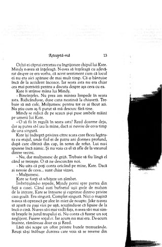 7Lşteaptă-niă 13
O chii ei căprui cercetau cu îngrijorare chipul lui Kate.
M indy n-avea să înţeleagă. N-avea să înţeleagă cu adevă­
rat despre ce era vorba, că acest sen tim en t cum că locul
ei nu era aici apăruse de m ai m ult tim p. C ă o bântuise
încă de la accident încoace. Iar seara asta n u era chiar
cea mai potrivită pentru a discuta despre aşa ceva cu ea.
Kate îi strânse m âna lui M indy.
-B in eîn ţeles. N u prea am m intea lim pede în seara
asta. Ridicându-se, duse cana neatinsă la chiuvetă. Tre­
buie să m ă culc. M ulţum esc p en tru to t ce ai făcut azi.
N u ştiu cum aş fi p u tu t să m ă descurc fără tine.
M indy se ridică de pe scaun şi-şi puse am bele m âini
pe um erii lui Kate.
- O să fii în regulă în seara asta? R eed doarm e deja,
d ar aş putea să-l iau la m ine, dacă ai nevoie de ceva tim p
de u n a singură.
Kate îşi îndreptă privirea către scara care făcea legătu­
ra cu etajul, unde fiul ei de patru ani dorm ea profund,
d u p ă care clătină d in cap, în sem n de refuz. Lui nu-i
spusese încă nim ic. Şi nu voia ca el să afle de la vreunul
d in tre vecini.
-N u , d ar m ulţum esc de grijă. T rebuie să fiu lângă el
când se trezeşte. O să ne descurcăm noi.
- N u uita că poţi conta oricând pe m ine, Kate. Dacă
ai nevoie de ceva... su n t chiar vizavi.
- M ulţum esc.
Kate se forţă să schiţeze un zâm bet.
îm brăţişând-o repede, M indy porni spre partea din
faţă a casei. C ân d auzi bufnetul uşii grele de m ahon
de la intrare, Kate se întoarse şi cuprinse dintr-o privire
casa goală. Era singură. C om plet singură. N ici o m aşină
n-avea să oprească pe alee în miez de noapte. Jake n-avea
să apară cu paşi vioi pe uşă, scuzându-se că lipsise de la
încă o cină. N-avea să-i mai vadă faţa, n-avea să-i m ai sim ­
tă braţele în jurul tru p u lu i ei. N u conta că fusese u n soţ
neglijent. Fusese soţul ci. Iar acum nu m ai era. De-acum
înainte, răm âneau doar ea şi Reed.
Lăsă să-i scape un oftat printre buzele trem urânde.
R euşi să-şi înăbuşe durerea care voia să se reverse din
 