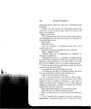 130 (Elhabetfi iJangkton
am uzante despre m ine sau cine ştie ce dezvăluiri prea
personale.
- C u m ar fi obiceiul tău de a bea laptele direct d in
cutie? Sau că nu îţi speli jeanşii până nu ajung să fie
ţepeni de m urdărie?
M itch se făcu mic.
- Da, chestii de-astea. Şi nici să nu aduci vorba despre
vreo fostă prietenă. D acă te aud cu aşa ceva, im ediat o să
sar la gâtul tău, să ştii.
Julia zâmbi.
- Iţi place de ea.
- Da, aşa e. Buzele i se strâm bară uşor. D e ce zice
toată lum ea asta?
Julia întinse m âna şi îl gâdilă în zona coastelor.
-A h a , e pinguinul tău!
-P oftim ? Reuşi să se îndepărteze de degetele ei.
T erm ină cu gâdilatul!
-P in g u in u l tău. Ştii tu... pinguinii se îm perechează
pe viaţă. S unt singurele anim ale de pe planetă care îşi
păstrează acelaşi partener, ca oam enii. Mi se pare d ră­
guţ. U nchiule M itch, cred că ţi-ai găsit iubita-pinguin.
-N -am zis nim ic despre p arten er pe viaţă aici. U n d e
naiba ai auzit prostiile astea?
- La şcoală. Ne învaţă to t felul de prostii.
- O , D oam ne, d a’ ştiu că ai lim ba ascuţită, zău. A, şi
n-ai voie să foloseşti cuvinte urâte de faţă cu ea.
- D e ce nu? Tu m ereu vorbeşti aşa.
-D a , şi m ă m ai am eţesc d in când în când, râgâi...
Asta n u înseam nă că şi tu ar trebui să faci la fel. O pri
m aşina în faţa locuinţei lui Sim one, o casă m are şi
veche, în stil victorian. încearcă să joci rolul nepoatei
drăguţe şi politicoase, da? M ăcar în seara asta. Pentru
m ine, bine? Ştiu că-ţi vine greu.
Julia coborî d in m aşină şi se uită aten t la casă.
- îm i descarci trei album e întregi pe iPod.
M itch se uită cruciş la ea, peste capota Land Roveru-
lui său.
- C e e? întrebă Julia, părând şocată de reacţia lui.
M ă gândesc că m erit cel p u ţin trei. O să-ţi tac o listă.
 