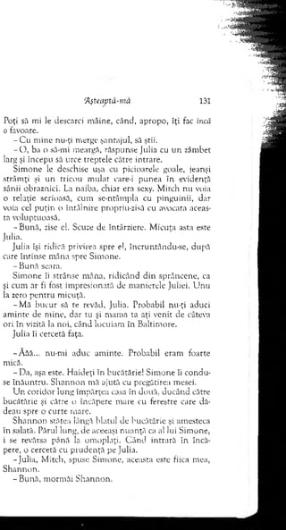 Aşteaptă-mă 131
Poţi să mi le descarci m âine, când, apropo, îţi fac încă
o favoare.
- C u m ine nu-ţi m erge şantajul, să ştii.
- O , ba o să-mi m eargă, răspunse Julia cu u n zâm bet
larg şi începu sâ urce treptele către intrare.
Sim one le deschise uşa cu picioarele goale, jeanşi
strâm ţi şi un tricou m ulat care-i punea în evidenţă
sânii obraznici. La naiba, chiar era sexy. M itch nu voia
0 relaţie serioasă, cum se-ntâm pla cu pinguinii, dar
voia cel p u ţin o întâlnire propriu-zisă cu avocata aceas­
ta voluptuoasă.
-B u n ă , zise el. Scuze de întârziere. M icuţa asta este
Julia.
Julia îşi ridică privirea spre el, încruntându-se, după
care în tin se m âna spre Sim one.
- B ună seara.
S im one îi strânse m âna, ridicând d in sprâncene, ca
şi cum ar fi fost im presionată de m anierele Juliei. U nu
la zero p en tru m icuţă.
-M ă bucur să te revăd, Julia. Probabil nu-ţi aduci
am inte de m ine, dar tu şi m am a ta aţi venit de câteva
ori în vizită la noi, când locuiam în B altim ore.
Juiia îi cercetă faţa.
-A ăâ... nu-m i aduc am inte. Probabil eram foarte
mică.
-D a , aşa este. H aideţi în bucătărie! S im one îi co n d u ­
se în ă u n tru . S h an n o n m ă ajută cu pregătirea mesei.
U n coridor lung îm părţea casa în două, ducând către
bucătărie şi către o încăpere m are cu ferestre care dă­
deau spre o curte m are.
S h an n o n stătea lângă hiatul ele bucătărie şi am esteca
în salată. Părul lung, de aceeaşi n u an ţă ca al lui Sim one,
1 se revărsa până la om oplaţi. C ân d intrară în încă­
pere, o cercetă cu p ru d en ţă pe Julia.
-Ju lia, M itch, spuse S im one, aceasta este fiica m ea,
S h an n o n .
-B u n ă , m orm ăi S h an n o n .
 