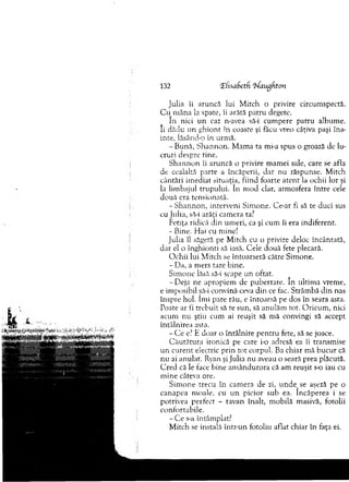 Julia îi aruncă lui M itch o privire circum spectă.
C u m âna la spate, îi arătă patru degete.
In nici u n caz n-avea să-i cum pere patru album e.
Ii. dădu un g h io n t în coaste şi făcu vreo câţiva paşi îna­
inte, lăsând-o în urm ă.
- Bună, S hannon. M am a ta mi-a spus o groază de lu­
cruri despre tine.
S h an n o n îi aruncă o privire m am ei sale, care se afla
de ceaialtă parte a încăperii, dar nu răspunse. M itch
cântări im ediat situaţia, fiind foarte aten t la ochii lor şi
la lim bajul trupului. în m od clar, atm osfera în tre cele
d ouă era tensionată.
-S h a n n o n , interveni Sim one. Ce-ar fi să te duci sus
cu Julia, să-i arăţi cam era ta?
Fetiţa ridică din um eri, ca şi cum îi era indiferent.
- Bine. Hai cu mine!
Julia îl săgeta pe M itch cu o privire deloc încântată,
dar el o înghionti să iasă. Cele două fete plecară.
O chii lui M itch se întoarseră către Sim one.
- Da, a m ers rare bine.
Sim one lăsă să-i scape un oftat.
-D e ja ne apropiem de pubertate. în ultim a vrem e,
e im posibil să-i convină ceva din ce fac. Strâm bă d in nas
înspre hol. îm i pare rău, e întoarsă pe dos în seara asta.
Poate ar fi trebuit sâ te sun, să anulăm tot. O ricum , nici
acum n u ştiu cum ai reuşit să m ă convingi să accept
întâlnirea asta.
- C e e? E doar o întâlnire pen tru fete, să se joace.
C ău tătu ra ironică pe care i-o adresă ea îi transm ise
u n curent electric prin to t corpul. Ba chiar m ă bucur că
nu ai anulat. Ryan şi Julia nu aveau o seară prea plăcută.
C red că le face bine am ân d u ro ra că am reuşit s-o iau cu
m ine câteva ore.
S im one trecu în cam era de zi, unde^se aşeză pe o
canapea m oale, cu u n picior sub ea. încăperea i se
potrivea perfect - tavan înalt, m obilă m asivă, fotolii
confortabile.
- C e s-a întâm plat?
M itch se instala intr-un fotoliu aflat chiar în faţa ei.
132 ‘ElnaSetH ifaugfiton
 