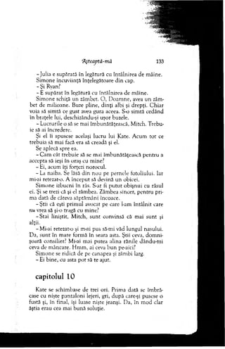 ‘Aşteaptâ-mă 133
-Ju lia e supărată în legătură cu întâlnirea de m âine.
Sim one încuviinţă înţelegătoare d in cap.
- Şi Ryan?
- E supărat în legătură cu întâlnirea de m âine.
Sim one schiţă un zâm bet. O , D oam ne, avea u n zâm­
bet de m ilioane. Buze pline, d in ţi albi şi drepţi. C hiar
voia să sim tă ce gust avea gura aceea. S-o sim tă cedând
în braţele lui, deschizându-şi uşor buzele.
- Lucrurile o să se m ai îm bunătăţească, M itch. T rebu­
ie să ai încredere.
Şi el îi spusese acelaşi lucru lui Kate. A cum to t ce
trebuia să m ai facă era să creadă şi el.
Se aplecă spre ea.
- C am cât trebuie să se mai îm bunătăţească p en tru a
accepta să ieşi în oraş cu mine?
- Ei, acum îţi forţezi norocul.
- La naiba. Se lăsă din n ou pe pernele fotoliului. Iar
mi-ai retezat-o. A început să devină un obicei.
Sim one izbucni în râs. S-ar fi p u tu t obişnui cu râsul
ei. Şi se trezi că şi el zâm bea. Zâm bea sincer, p en tru pri­
ma dată de câteva săptăm âni încoace.
- Ştii că eşti prim ul avocat pe care l-am în tâln it care
nu vrea să şi-o tragă cu mine?
-S ta i liniştit, M itch, su n t convinsă că mai su n t şi
alţii.
- Mi-ai retezat-o şi m-ai pus să-mi văd lungul nasului.
D a, su n t în m are form ă în seara asta. Ştii ceva, d o m n i­
şoară consilier? Mi-ai m ai putea alina rănile dându-m i
ceva de m âncare. H m m , ai ceva b un pe-aici?
Sim one se ridică de pe canapea şi zâm bi larg.
- Ei bine, cu asta p o t să te ajut.
capitolul 10
Kate se schim base de trei ori. Prim a dată se îm bră­
case cu nişte p an taloni lejeri, gri, după care-şi pusese o
fustă şi, în final, îşi luase nişte jeanşi. D a, în m od clar
ăştia erau cea m ai bună soluţie.
 
