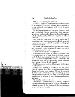 134 îfisaSetfi ifaiigfiton
O făceau să pară liniştită şi relaxată.
A ru n c ân d o privire la im aginea reflectată în oglin­
dă, se în c ru n tă. Se m in ţea singură. N u arăta deloc ca
u n om relaxat. Şi nici nu p u tea crede cineva că se sim ­
ţea liniştită.
îşi aranjă părul p en tru a o su ta oară. In iţial şi-l p rin ­
sese într-o coadă, apoi îl lăsase liber, d u p ă aceea şi-l
făcuse coc, iar în final se h o tărî să lase cârlio n ţii re­
beli să cadă în voia lor. O ricu m , i se părea că arăta ca
o m ătură.
D ar n u conta cum arăta. N u era ca şi cum s-ar fi
pregătit pen tru o întâlnire rom antică. D upă ce se uită
p en tru ultim a oară în oglindă, trase adânc aer în piept.
A cum ori niciodată.
Până reuşi să-l urce pe R eed în m aşină şi să pornească
spre centru, era efectiv extenuată. Şi nu era nici m ăcar
n o u ă şi jum ătate dim ineaţa.
A ceastă întâlnire fusese o idee proastă.
Razele soarelui se strecurau p rin tre ram urile copaci­
lor, m ângâindu-i pe ea şi pe Reed, în d ru m u l lor spre
serele de flori. A junseră prim ii, aşa că se aşezară pe trep­
tele de la intrarea im pozantei clădiri. Kate încerca d in
răsputeri să nu-şi m ai facă atâtea griji pen tru o situaţie
care-i scăpase com plet de sub control.
în ultim a vrem e, i se părea că întreaga ei viaţă scăpase
de sub control.
Ryan şi ju lia sosiră şi ei u n sfert de oră m ai târziu.
C â n d îl văzu pe Ryan, K ate îşi sim ţi stom acul încor-
dându-i-se în tr-u n m od ciudat. Palm ele îi tran sp ira­
ră dintr-odată. îm b răcat cu nişte jeanşi largi şi cu o
căm aşă cu m ânecă scurtă, cu ochii ascunşi în spatele
u n ei perechi de ochelari de soare, Ryan părea lin iştit -
şi relaxat.
Şi, la naiba, era teribil de sexy.
Privirea lui Kate se m u tă la Julia. Fetiţa îi aruncă o
căutătură plină de resentim ente, expresia ei lăsând să se
vadă cât se poate de clar cât de m ult dispreţuia situaţia
în care se trezise im plicată.
 