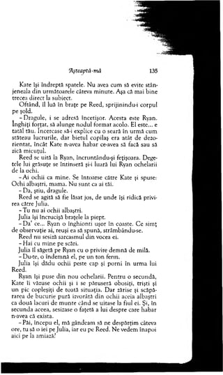 ][şteaptâ-m â 135
Kate îşi în d rep tă spatele. N u avea cum să evite stân­
jeneala d in urm ătoarele câteva m inute. A şa că m ai bine
trecea direct la subiect.
O ftân d , îl luă în braţe pe Reed, sprijinindu-i corpul
pe şold.
- D ragule, i se adresă încetişor. A cesta este Ryan.
în g h iţi forţat, să alunge n o d u l fo rm at acolo. El este... e
tatăl tău. încercase să-i explice cu o seară în u rm ă cum
stăteau lucrurile, d ar b ietu l copilaş era atât de dezo­
rien tat, în cât K ate n-avea h ab ar ce-avea să facă sau să
zică m icuţul.
Reed se uită la Ryan, încruntându-şi feţişoara. Dege­
tele lui grăsuţe se întinseră şi-i luară lui Ryan ochelarii
de la ochi.
-A i ochii ca m ine. Se întoarse către Kate şi spuse:
O ch i albaştri, m am a. N u su n t ca ai tăi.
- D a, ştiu, dragule.
R eed se agită să fie lăsat jos, de u n d e îşi ridică privi­
rea către Julia.
- T u nu ai ochii albaştri.
Julia îşi încrucişă braţele la piept.
- D a ’ ce... Ryan o înghionti uşor în coaste. C e sim ţ
de observaţie ai, reuşi ea să spună, strâm bându-se.
R eed nu sesiză sarcasm ul d in vocea ei.
- H ai cu m ine pe scări.
Julia îl săgetă pe Ryan cu o privire dem n ă de m ilă.
-D u -te , o în d em n ă el, pe u n to n ferm .
Julia îşi d ăd u ochii peste cap şi p o rn i în urm a lui
Reed.
Ryan îşi puse d in n o u ochelarii. P en tru o secundă,
K ate îi văzuse ochii şi i se păru seră obosiţi, trişti şi
u n pic copleşiţi de toată situaţia. D ar zărise şi scăpă­
rarea de bucurie p u ră izvorâtă d in ochii aceia albaştri
ca d o u ă lacuri de m u n te când se uitase la fiul ei. Şi, în
secu n d a aceea, sesizase o faţetă a lui despre care habar
n-avea că exista.
-P ă i, începu el, m ă gândeam să ne despărţim câteva
ore, tu să o iei pe Julia, iar eu pe Reed. N e vedem înapoi
aici pe la amiază?
 