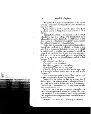 138 (ECisabetf. 'Waugfiton
- N u contează. A sta n u schim bă faptul că eu nu am
nevoie de tine şi nici n u vreau să am nim ic de-a face cu
tine. Şi nici tati.
A ceste cuvinte o izbiră ca o palm ă peste obraz. K ate
îşi d ăd ea seam a că fetiţa brava, d ar vorbele ei to t o
d ureau.
- Să ştii că el a iubit-o pe m am a m ea. M ult, co n tin u ă
julia. Şi îi e greu să te vadă pe tine, d ar să ştii că n u te
iubeşte. Şi-a Hat seam a de asta. Se poartă frum os cu tine
d o ar p en tru că ai făcut analizele şi p en tru că ai... băiatul
ăla. îşi îm pinse sucul cât colo, dezgustată.
-ju lia . K ate încercă să-şi m en ţin ă to n u l calm şi liniş­
titor. D in tre ele două, ea era adultul. N u trebuia să uite
asta, deşi, în m o m en tu l de faţă, to t ce voia era să o rupă
la fugă, ţipând, şi să plângă pe săturate. Să ştii că nu
vreau să m ă bag în tre tine şi tatăl tău. N-aş face nicio­
dată aşa ceva. N u vreau decât să petrec ceva tim p cu
tine, să te cunosc u n pic. Şi tatăl tău vrea să facă acelaşi
lucru cu Reed.
ju lia îşi m uşcă buza de jos.
-A m auzit că te-ai şi căsătorit.
Kate îşi sim ţi pieptul contractându-se.
-A şa ai auzit? Tatăl tău ţi-a spus asta?
- N u chiar. Julia îşi aţin ti privirea asupra m esei uza­
te. L-am auzit v o rbind despre asta cu u n ch iu l M itch.
E adevărat?
C â n d îi aruncă o privire nesigură, K ate văzu în ochii
ei verzi toate întrebările care o frăm ântau.
D iscuţia lor nu evolua în direcţia pe care şi-ar fi
d o rito Kate. D ar nici nu p u tea să schim be subiectul.
N u când venise vorba despre ceva atât de im portant.
G ândindu-se că sinceritatea era cea m ai b u n ă m etodă,
Kate încuviinţă d in cap.
-A şa am crezut. N u ştiu exact cum să-ţi explic care
a fost adevărul p en tru că nici eu nu înţeleg prea bine.
D ar am crezut că eram căsătorită. D acă mi-aş fi am in tit
ceva despre tin e sau despre tatăl tău, lucrurile ar fi stat
cu totul altfel.
- B ărbatul ăla a m urit, nu? De-aia ai şi venit la noi.
 