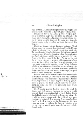 14 tEiisabetfi ehfaugfiton
n ou peste ea. C h iar dacă era aproape m iezul nopţii, ştia
că avea să-i fie im posibil să doarm ă, pro fu n d sau altfel.
In trâ n d în b iro u l lui Jake, îşi frecă braţele p en ­
tru a se încălzi, d u p ă care se trân ti în fotoliul de la
m asa lui de lucru, lăsând pernele m oi, ta p iţate cu pie­
le, să-i aline m uşchii dureroşi. Îşi trecu uşor degetele
trem u răto are peste suprafaţa de lem n în tu n e c a t d in
faţa ei.
C up rin se dintr-o privire întreaga încăpere. U n u l
d in tre pereţi era acoperit de o bibliotecă înaltă. De sus
până jos, rafturile erau pline ochi cu cărţi de m edicină.
D e pe o latură a biroului în form ă de L clipea ecranul
com puterului. C hiar în faţa ei se afla o fotografie de-a
lui Reed, zâm bind, scăldat în razele soarelui de vară.
C am era lui Jake, lucrurile lui Jake. Ea nu intrase aici
decât rareori, pen tru că era spaţiul lui personal. C u m
stătea în fotoliul lui, în suflet i se strecură o senzaţie
ciudată de stânjeneală. A prinse veioza Tiffany de lângă
telefon şi trecu în revistă teancul de plicuri aflate pe col­
ţul biroului lui. A ceastă activitate îi în d rep tă gândurile
către form alităţile de care trebuia să se ocupe, reuşind
astfel să îi m ai aline nervii încordaţi.
Facturi, un form ular de reînnoire a ab o n am en tu lu i la
o revistă de m edicină, o scrisoare în care erau a n u n ţaţi
că ar fi câştigat zece m ilioane de dolari la loto. A runcă
mesajele publicitare în coşul de gunoi de lângă g en u n ­
chiul ei şi puse în două teancuri separate corespon­
den ţa de lucru a lui Jake şi cea personală, care-i privea
pe am ândoi.
C ău tă cu ţitu l p en tru deschis plicurile în setul de
b iro u , d ar fără succes. D eschise u n sertar şi pipăi
p rin el, d u p ă care, negăsindu-1, şi pc al doilea. D ăd u
de el abia în fu n d u l celui de-al treilea sertar, alătu ri de
o altă scrisoare, nedeschisă. K ate clătină d in cap,
în tristată şi m ai m u lt de o senzaţie de m elancolie. Pro­
babil că R eed le pusese acolo. în to td e a u n a îşi băga
nasul pe u n d e nu trebuia. Iar Jake se în fu ria m ereu
ori de câte ori um bla p rin lucrurile lui, m utându-le
de colo-colo.
 