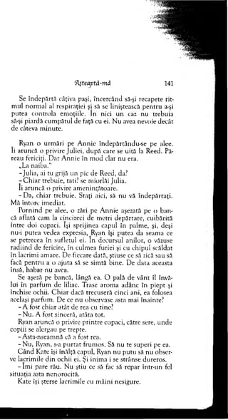 ’Ăşteaptâ-mă 141
Se în depărtă câţiva paşi, încercând să-şi recapete rit­
m ul norm al al respiraţiei şi să se liniştească pen tru a-şi
putea controla em oţiile. In nici u n caz nu trebuia
să-şi piardă cum pătul de faţă cu ei. N u avea nevoie decât
de câteva m inute.
Ryan o urm ări pe A nnie îndepărtându-se pe alee.
îi aruncă o privire Juliei, după care se uită la Reed. Pă­
reau fericiţi. D ar A nnie în m od clar nu era.
„La naiba.“
-Ju lia, ai tu grijă un pic de Reed, da?
- C h iar trebuie, tati? se m iorlăi Julia.
îi aruncă o privire am eninţătoare.
-D a , chiar trebuie. Staţi aici, să nu vă îndepărtaţi.
M ă întorc im ediat.
P ornind pe alee, o zări pe A nnie aşezată pe o b an ­
că aflată cam la cincizeci de m etri depărtare, cuibărită
între doi copaci. îşi sprijinea capul în palm e, şi, deşi
nu-i putea vedea expresia, Ryan îşi putea da seam a ce
se petrecea în sufletul ei. în decursul anilor, o văzuse
radiind de fericire, în culm ea furiei şi cu chipul scăldat
în lacrim i am are. D e fiecare dată, ştiuse ce să zică sau să
facă pen tru a o ajuta să se sim tă bine. D e data aceasta
însă, habar nu avea.
Se aşeză pe bancă, lângă ea. O pală de v ânt îl învă­
lui în parfum de liliac. Trase arom a adânc în piept şi
închise ochii. C h iar dacă trecuseră cinci ani, ea folosea
acelaşi parfum . D e ce n u observase asta m ai înainte?
- A fost chiar atât de rea cu tine?
- N u. A fost sinceră, atâta tot.
Ryan aruncă o privire printre copaci, către sere, unde
copiii se alergau pe trepte.
- A sta-nseam nă că a fost rea.
- N u , Ryan, s-a p u rtat frum os. Să nu te superi pe ea.
C ân d Kate îşi înălţă capul, Ryan nu p u tu să nu obser­
ve lacrim ile d in ochii ei. Şi inim a i se strânse dureros.
- îm i pare rău. N u ştiu ce să fac să repar într-un fel
situaţia asta nenorocită.
Kate îşi şterse lacrim ile cu m âini nesigure.
 