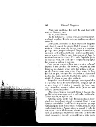 142 ZlisaSetfi zfaughton
-N u -ţi face problem e. Eu su n t de vină. Lucrurile
su n t aşa d in cauza m ea.
-B a nu, nu-i adevărat.
-B a da. T otul este... închise ochii, d u p ă care-şi ascun­
se chipul în palm e. T otul e m ai greu decât m -am g ândit
c-o să fie.
D intr-odată, instinctele lui Ryan îm pinseră d eoparte
orice barieră im pusă de raţiune. Fără să apuce să conşti­
entizeze ce făcea, acesta îşi în tin se b raţu l şi o cuprinse
pe d upă um eri, trăgând-o lângă el. T rupul ei se încordă,
ca şi cum s-ar fi apărat, după care - cum el nu slăbi presi­
unea - se relaxâ. C ân d o sim ţi lipindu-se de el, Ryan fu
învăluit de un val de căldură. Era caldă. Palpabilă. Şi cât
se poate de reală. Iar când faţa ei se sprijini de pieptul
lui, inim a i se strânse şi m ai tare.
C u m putuse să uite ce b ine era să o aibă în braţe?
M intea îi era invadată de am intiri, im agini pe care
încercase de-a lungul anilor să le dea uitării, ca să sca­
pe de durerea aceea năucitoare. C u m stătea în b ra­
ţele lui, în pat, senzaţia dată de pielea ei alunecând
peste a lui, buzele ei lipite de gâtul său, gura ei şoptin-
du-i în detaliu ce avea de gând să-i facă...
Sim ţindu-i co rp u l atât de aproape, p rin faţa ochilor
i se perinda to t ce trăiseră îm preună. Sim plul fapt că
o avea lângă el îi dădea o senzaţie de bine, sen­
zaţia că totul era aşa cum trebuia să fie. Şi n u voia să-i
m ai dea d ru m u l niciodată.
- N u plânge, îi spuse în şoaptă. Fir-ar să fie, nu p lân ­
ge. N iciodată n-am su p o rtat să te văd cu lacrim i în ochi.
D intre noi doi, tu eşti aia tare.
K ate trase adânc aer în piep t de m ai m u lte ori, încer­
când să-şi dom olească ritm ul respiraţiei. Sânii îi erau
lipiţi de coastele lui. C â n d Kate îşi m işcă m ân a pe piep­
tul lui acoperit d o ar de m aterialul subţire, Ryan îşi sim ţi
pielea furnicându-1. A ceastă atingere uşoară îi radia în
to t corpul, ca u n fel de cu ren t electric, stârnindu-i to t
felul de gânduri şi o m ulţim e de am in tiri. îşi dorea să-i
sim tă m âna direct pe piele, să-i sim tă buzele lipite de-ale
 