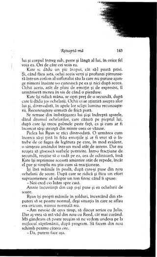 'Aşteaptâ-mă 143
lui şi corpul întreg sub, peste şi lângă al lui, în orice fel
voia ea. O ri de câte ori voia ea.
Kate sc dădu u n pic înapoi, cât să-l poată privi.
Şi, când făcu asta, ochii aceia verzi şi profunzi pătrunse-
ră intr-un cotlon al su fletu lu i său la care n u p u tu se aju n ­
ge nim en i în a in te s-o cunoască pe ea şi nici d u p ă aceea.
O chii aceia, atât de plini de em oţie şi de expresivi, îl
urm ăriseră m ereu în vis de cân d o pierduse.
K ate îşi ridică m âna, se o p ri p reţ de o secundă, d u p ă
care îi d ăd u jos ochelarii. O chii ei se aţin tiră asupra alor
lui şi, dintr-odată, în apele lor sclipi lu m in a recunoaşte­
rii. R ecunoaştere u rm ată de frică pură.
Se retrase d in îm brăţişarea lui şi-şi în d rep tă spatele,
d ân d d ru m u l ochelarilor, care căzură pe p iep tu l lui,
după care îşi trecu palm ele peste faţă, ca şi cum ar fi
încercat să-şi şteargă d in m in te ceea ce văzuse.
Pielea lui Ryan se răci dintr-odată. O urm ărea cum
încerca să-şi ţin ă în frâu em oţiile şi ar fi v ru t să o în ­
trebe de ce fugea de legătura pe care, în m od evident,
o sim ţeau am ân d o i intr-un m o d atât de intens. D ar nu
reuşea să găsească vorbele potrivite. într-o fracţiune de
secundă, reuşise să o vadă pe ea, cea de odinioară, însă
Kate îşi reprim ase această am in tire atât de repede, în cât
el p u r şi sim plu n u ştia cum să reacţioneze.
îşi lăsă m âinile în poală, d u p ă care-şi puse d in n o u
ochelarii de soare. D u p ă care se ridică şi făcu u n efo rt
supraom enesc să adopte u n to n firesc când îi spuse:
-N o i cred c-o luăm spre casă.
A n n ie încuviinţă d in cap şi-şi puse şi ea ochelarii de
soare.
Ryan îşi p ro p ti m âinile în şolduri, încercând d in răs­
p u teri să se p o arte norm al, deşi situaţia în care se aflau
era oricum , n u m ai norm ală nu.
-A m nevoie de ceva tim p, să discu t serios cu Julia.
D ar aş vrea să m ă văd d in n ou cu R eed, cât m ai cu rân d .
M ă gândeam că poate reuşim să ne vedem undeva pe la
m ijlocul săptăm ânii, d upă program . Să facem d in n o u
schim b p en tru câteva ore.
- Da, p u tem face aşa.
 