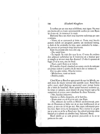 144 'ifisabetf. ‘hlauflhton
îi vorbea pe un to n m ai echilibrat, m ai sigur. N u m ai
era încărcată cu toate sentim entele acelea pe care Ryan
îşi dorea să i le trezească la viaţă.
B ărbatul făcu un efort să-şi reprim e suferinţa pe care
o sim ţea.
-V reau să se cunoască şi între ei. Poate m ai încolo
p utem stabili un program pentru u n w eekend întreg,
o dată să fie am ândoi la tine, apoi am ândoi la m ine...
Au nevoie să petreacă tim p îm preună.
Kate încuviinţă d in n o u d in cap.
- Da, sună bine.
- în regulă. Se uită d in nou la ea. O voce de undeva
d in adâncul sufletului lui îl îndem na să o înşface pur
şi sim plu şi să nu-i m ai dea drum ul. O alta îi spunea să
fugă. O să te sun, zise în final.
- Ryan, şopti Kate şi se ridică.
El îi studie chipul, căutând un sem n oricât de m ăru n t
că sim ţea m ăcar o parte cât de mică d in ce sim ţea el.
D ar nu găsi nim ic. A bsolut nim ic.
- M ulţum esc, rosti ea încet.
- P entru puţin.
C â n d K ate şi R eed se apropiară de uşa lui M itch, au­
ziră zvon de râsete venind d in spatele casei. Reed făcu
ochii m ari când distinse zgom otul u n ei m ingi lovite
de o bâtă de baseball. K ate apăsă b u to n u l soneriei şi,
în tim p ce aştepta, auzi târşâit de paşi înspre uşă şi fu
su rp rin să că aceea care-i deschise fu chiar S im one.
- Hei, haideţi în ău n tru .
Sim one se dădu deoparte, să le facă loc.
- N-am ştiut c-o să fii şi tu aici, zise Kate.
- Păi, stăteam de vorbă cu M itch azi-dim ineaţă, pen­
tru că S h an n o n şi Julia vor să se m ai întâlnească să se
joace, şi mi-a zis că vii pe aici. A m nişte inform aţii pen­
tru tine. Sper că nu te deranjează. Ne-a invitat la u n gră­
tar şi a zis c-o să fie şi R eed aici. îşi coborî privirea către
băieţel şi îi adresă u n zâm bet larg. Salutare, Reed.
Reed zâmbi şi se uită printre picioarele ei la ce se
petrecea în casă.
 