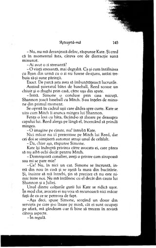 Aşteaptâ-m â 145
- N u, nu m ă deranjează deloc, răsp u n se K ate. Şi cred
că în m o m en tu l ăsta, câteva ore de distracţie su n ă
m in u n at.
-A i avut o zi stresantă?
- O viaţă stresantă, m ai degrabă. C a şi cum întâlnirea
cu Ryan din urm ă cu o zi nu fusese de-ajuns, astăzi tre­
buia să-şi sune părinţii.
Exact. D e parcă asta avea să îm bunătăţească lucrurile.
A uzind şuieratul bâtei de baseball, Reed scoase un
chiuit şi o zbughi prin casă, către uşa d in spate.
-In tră . Sim one o conduse p rin casa m icuţă.
S h an n o n joacă baseball cu M itch. S-au înţeles de m inu­
ne din prim ul m om ent.
Se opriră în cadrul uşii care dădea spre curte. Kate se
uita cum M itch îi arunca m ingea lui S h an n o n .
Fetiţa o lovi cu bâta, făcând-o să zboare pe deasupra
capului lui. Reed alerga pe lângă el, încercând să prindă
m ingea.
- O im agine pe cinste, nu? în treb ă Kate.
N ici m ăcar nu i-1 prezentase pe M itch lui Reed, dar
cei doi se sim ţiseră au tom at atraşi u n u l de celălalt.
- Da, chiar aşa, răspunse Sim one.
Kate îşi îndreptă privirea către avocata ei, care părea
să nu aibă ochi decât p en tru M itch.
- D om nişoară consilier, aveţi o privire cam siropoasă
sau m i se pare mie?
-C e? N u, în nici u n caz. Sim one se încruntă, in­
tră d in no u în casă şi se aşeză la masa d in bucătărie.
Şi, înainte să mă întrebi, ţin să precizez că nu este ni­
mic între noi. N u m ă întâlnesc cu el decât d in cauza lui
S h an n o n şi a Juliei.
U nul d intre colţurile gurii lui Kate se ridică uşor.
In m od clar, avocata ei nu voia să recunoască nici m ăcar
faţă de ea ce se petrecea de fapt.
-A şa deci, spuse Sim one, scoţând un dosar d in
servieta pe care şi-o lăsase pe m asă, cât ei su n t ocupaţi
pe afară, m ă gândeam c-ar fi b ine să trecem în revistă
câteva aspecte.
- în regulă.
 