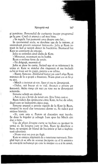 ‘fyteajptâ-m ă 147
şi jum ătate. Personalul de curăţenie începe program ul
pe la şase. C red că atu n ci e cel m ai bine.
- în regulă, bai p o m e n it ceva despre asta lui...
în m o m en tu l acela, se deschise uşa de la intrare, şi
am ân d o u ă priviră au to m at Intr-acolo. Julia şi Ryan in ­
trară în hol şi veniră direct în bucătărie. Stom acul lui
K ate se co n tracta de em oţie.
Julia se strâm bă când d ăd u de Kate.
-M in u n a t, m u rm u ră ea în barbă.
Ryan o strânse ferm de um ăr.
- Fii drăguţă, m orm ăi el.
Julia se duse în curte, lăsând uşa să se trântească în
urm a ei. K ate se strădui d in răsputeri să n u închidă
ochii şi trase aer în piept, p en tru a se calma.
- B ună, S im one. Zâm betul io rţat pe care-1 afişa Ryan
m irosea de la o poştă a frustrare. N-am ştiu t c-o să fii şi
tu aici.
- M itch a insistat să vin. Sper că nu te deranjează.
-D e lo c , m ă bu cu r să te văd. A runcă o privire pe
fereastră. A tâta tim p cât nici pe tin e nu te deranjează
scânteile.
S im one schiţă u n zâm bet.
-A m şi eu o fetiţă de nouă ani. Ştiu b ine cum e.
Ryan ridică d in sprâncene către Kate, în loc de salut,
după care se în d ep ărtă câţiva paşi.
S im one aruncă o privire rapidă de la K ate la Ryan,
sim ţind în m od clar tensiunea d in tre ei. Se ridică şi-şi
strânse hârtiile.
-H i, cam asta e. Putem să discutăm m ai încolo.
Se duse la frigider şi adăugă: î-am spus lui M itch că-i
duc o bere.
U şa de plasă d in sp re cu rte se închise cu zgom ot în
u rm a ei. în liniştea care se lăsă, Ryan îşi deschise o
bere, se sprijini de blatul de b u cătărie şi luă o în g h iţi­
tu ră zdravănă.
- N-am vrut s-o p u n pe fugă.
K ate se sim ţea stăpânită de o tensiune nervoasă. Sim ­
plul fapt că se afla in aceeaşi încăpere cu el îi am intea
de em oţiile n ebuneşti pe care le sim ţise cu o zi în urm ă,
 