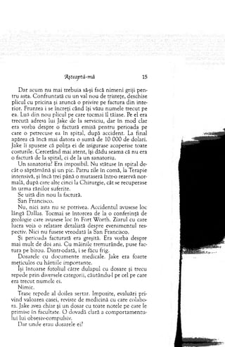 (Aşteaptă-mâ 15
D ar acum n u m ai trebuia să-şi facă nim en i griji p en ­
tru asta. C o n fru n tată cu un val n ou de tristeţe, deschise
plicul cu pricina şi aruncă o privire pe factura d in inte­
rior. Fruntea i se încreţi când îşi văzu num ele trecut pe
ea. Luă d in n ou plicul pe care tocm ai îl tăiase. Pe el era
trecută adresa lui Jake de la serviciu, d ar în m od clar
era vorba despre o factură em isă p en tru perioada pe
care o petrecuse ea în spital, d u p ă accident. La final
apărea că încă m ai dato ra o sum ă de 10 000 de dolari.
Jake îi spusese că poliţa ei de asigurase acoperise toate
costurile. C ercetând m ai atent, îşi dădu seam a că n u era
o factură de la spital, ci de la un sanatoriu.
U n sanatoriu? Era im posibil. N u stătuse în spital de­
cât o săptăm ână şi u n pic. Patru zile în com ă, la Terapie
intensivă, şi încă trei până o m utaseră într-o rezervă nor­
m ală, d u p ă care alte cinci la C hirurgie, cât se recuperase
în urm a rănilor suferite.
Se uită din n o u la factură.
San Francisco.
N u, nici asta nu se potrivea. A ccidentul avusese loc
lângă Dallas. Tocm ai se întorcea de la o conferinţă de
geologie care avusese loc în Fort W orth. Ziarul cu care
lucra voia o relatare detaliată despre evenim entul res­
pectiv. N ici nu fusese vreodată la S an Francisco.
Şi perioada facturată era greşită. Era vorba despre
m ai m ult de doi ani. C u m âinile trem urânde, puse fac­
tura pe birou. D intr-odată, i se făcu frig.
D osarele cu docu m en te m edicale. Jake era foarte
m eticulos cu hârtiile im portante.
îşi întoarse fotoliul către d ulapul cu dosare şi trecu
repede prin diversele categorii, căutându-1 pe cel pe care
era trecut num ele ei.
Nimic.
Trase repede al doilea sertar. Im pozite, evaluări pri­
vind valoarea casei, reviste de m edicină cu care colabo­
ra. Jake avea chiar şi u n dosar cu toate notele pe care le
prim ise în facultate. O dovadă clară a co m p o rtam en tu ­
lui lui obsesiv-compulsiv.
D ar u nde erau dosarele ei?
 