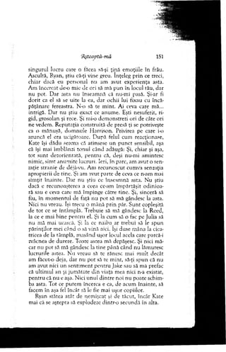 'Aşteaptă-mâ 151
singurul lucru care o făcea să-şi ţin ă em oţiile în frâu.
A scultă, Ryan, ştiu că-ţi vine greu. înţeleg p rin ce treci,
chiar dacă eu personal nu am avut experienţa asta.
A m încercat d e o m ie de ori să m ă p u n în locul tău, dar
nu pot. D ar asta nu înseam nă că nu-m i pasă. Şi-ar fi
d o rit ca el să se u ite la ea, d ar ochii lui fixau cu încă­
păţânare fereastra. N-o să te m int. Ai ceva care m ă...
intrigă. D ar nu ştiu exact ce anum e. Eşti nesuferit, ri­
gid, grosolan şi rece. Şi mi-o dem onstrezi ori de câte ori
ne vedem . R eputaţia co n stru ită de presă ţi se potriveşte
ca o m ănuşă, d o m n u le H arrison. Privirea pe care i-o
aruncă el era ucigătoare. D upă felul cum reacţionase,
K ate îşi d ăd u seam a că atinsese u n p u n ct sensibil, aşa
că îşi m ai îm blânzi to n u l când adăugă: Şi, chiar şi aşa,
to t su n t dezorientată, p en tru că, deşi nu-m i am intesc
nim ic, sim t an u m ite lucruri. Ieri, în parc, am avut o sen­
zaţie stranie de dejâ-vu. A m recunoscut cum va senzaţia
apropierii de tine. Şi am avut p arte de ceva ce n-am m ai
sim ţit înainte. D ar nu ştiu ce înseam nă asta. N u ştiu
dacă e recunoaşterea a ceea cc-am îm părtăşit o d in io a­
ră sau e ceva care m ă îm pinge către tine. Şi, sinceră să
fiu, în m o m en tu l de faţă nu p o t să m ă gândesc la asta.
N ici n u vreau. îşi trecu o m ână p rin păr. S u n t copleşită
de to t ce se întâm plă. T rebuie să m ă gândesc la Reed,
la ce e m ai b ine p en tru el. Şi la cum să o fac pe Julia să
nu m ă m ai urască. Şi la ce naiba ar trebui să le sp u n
p ărin ţilo r m ei când o să vină aici. îşi. duse m âna la cica­
tricea de la tâm plă, m asând uşor locul acela care parcă-i
zvâcnea de durere. Toate astea m ă depăşesc. Şi nici m ă­
car nu pot să m ă gândesc la tin e p>ână când n u lăm uresc
lucrurile astea. N u vreau să te rănesc m ai m ult decât
am făcut-o deja, d ar nu p o t să te m int, să-ţi sp u n că nu
am avut nici u n sen tim en t p en tru jake sau să m ă prefac
că ultim ul an şi ju m ătate d in viaţa m ea nici n-a existat,
p en tru că n u e aşa. N ici u n u l d in tre noi nu poate schim ­
ba asta. Tot ce p u tem încerca e ca, de acum înainte, să
facem în aşa fel încât să le fie mai uşor copiilor.
Ryan stătea atât de nem işcat şi de tăcut, în cât Kate
m ai că se aştepta să explodeze dintr-o secundă în alta.
 