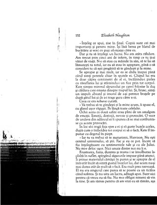 152 T.(sabetfi ‘bfaugftcm
-în ţe le g ce spui, zise în final. C opiii su n t cei mai
im p o rtan ţi şi pen tru m ine. îşi lăsă berea pe blatul de
bucătărie şi veni cu paşi silenţioşi către ea.
D ar şi tu să înţelegi u n lucru: N u am atâta răbdare.
A m trecut p rin cinci ani de infern, în tim p ce tu ţi-ai
văzut de viaţă. N-o să stau cu m âinile în sân, să te las să
lăm ureşti tu totul, iar eu să stau în aşteptare, până o să
consideri tu că eşti pregătită să te gândeşti şi la m ine.
Se apropie şi m ai m ult, iar ea se d ăd u înapoi până
când sim ţi peretele chiar în spatele ei. C h ip u l lui era
la do ar câţiva centim etri de al ei, încălzindu-i pielea
cu răsuflarea lui şi stârnindu-i un fior prin tot corpul.
Kate sim ţea m irosul săpunului pe care-1 folosise la duş
şi căldura care em ana dinspre tru p u l lui. Şi, brusc, sim ţi
u n im puls absurd şi im oral de a-şi petrece braţele pe
d u p ă gâtul lui şi de a-i trage gura către a ei.
C eea ce era nebunie curată.
-V a trebui să te gândeşti şi la m ine acum , îi spuse el,
cu glasul uşor răguşit. Pe lângă toate celelalte.
O chii aceia ca două safire erau plini de u n am algam
de em oţii. E m oţii, dorinţă, nevoie şi provocări. O voce
de undeva d in adâncul ei îi spunea că se m ai co n fru n ta­
se cu aceste provocări.
în loc să-i tragă faţa spre a ei şi să guste buzele acelea,
d u p ă cum o îm boldea tot corpul ei să o facă, Kate îl îm ­
punse cu degetul în piept.
- Iar tu va trebui să te m aturizezi, H arrison. N u eşti
centrul universului, să ştii. Fac şi eu ce pot. încerc să
fiu înţelegătoare cu sentim entele tale şi cu ale Juliei.
N u mi-e deloc uşor. N ici u n u ia d intre noi n u îi e.
Frustrarea, furia, durerea şi team a i se învolburau la­
olaltă în suflet, spărgând zăgazurile im puse până atunci,
îi prinse m aterialul căm ăşii în p u m n şi se apropie de el
într-atât încât să sim tă gustul buzelor lui, dar acum nu-şi
m ai dorea atât de m ult să o facă. Era m ult prea nervoasă.
El n u era singurul care putea să se poarte ca u n ticălos
când suferea. Şi nu uita un lucru, adăugă apoi. S u n t aici
pen tru că vreau eu să fiu. N u m-a obligat nim eni să vin
îa tine. Şi am răm as pen tru că am vrut eu să răm ân, aşa
 