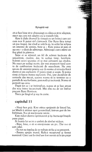 că ai face bine să te obişnuieşti cu ideea şi să te adaptezi,
exact aşa cum m ă adaptez eu ia toanele tale.
Kate îi dădu drum ul ia căm aşă cu un brânci care ori­
cum n-ar fi p u tu t să-l clintească. D ar Ryan făcu totuşi
un pas înapoi. Iar când se uită la ea, în ochii lui sclipea
un am estec de uim ire, furie şi - Kate putea să jure că
aşa era - o doză de adm iraţie. A dm iraţie care-i stârni un
fior până în pântece.
Intre ei se stârniră un fel de scântei încărcate de
sexualitate, ciudate, dar, în acelaşi tim p, fam iliare.
Scântei care-i spuneau că se mai certaseră aşa cândva.
N u exact pe aceiaşi motiv, dar m ai avuseseră tipul aces­
ta de confruntare încărcată de sexualitate. N u avea
nevoie de am intiri p en tru a-şi da seam a că atracţia fizică
d intre ei era explozivă. O putea sim ţi şi acum . Şi putea
sim ţi că fusese m ereu explozivă. Dar, spre deosebire de
certurile d in trecut, aceasta n-avea să se term ine cu o
partidă de sex fierbinte, pasională şi incitantă. N-avea să
perm ită aşa ceva.
D upă to t ce i se întâm plase, n-avea să se lase atrasă
d in no u într-o încurcătură. M ai ales nu de un bărbat
precum Ryan H arrison.
Trecu pe lângă el şi ieşi în curte.
capitolul 11
-N u -ţi face griji. Kate stătea sprijinită de biroul lui,
iar M itch îi strânse uşor genunchiul, într-un gest de îm ­
bărbătare. N-o să reacţioneze isteric.
Kate ridică d in tro sprânceană şi îşi încrucişă braţele
peste piept.
Pe buzele lui se ivi o um bră de zâm bet viclean.
- Bine, bine, o să se em oţioneze un pic. D ar n-o să
sară calul.
- E u tot nu înţeleg de ce trebuie să fiu şi eu prezentă.
-P e n tru sprijin m oral. Ridică receptorul şi form ă
num ărul. C inci ani la rân d am fost nevoit să le ţin piept
Aşteaptă-m â 153
 