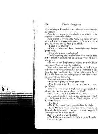 154 Xfisadetfi ‘Jhfangdton
de u n u l singur. E cazul să-ţi m ai aduci şi tu contribuţia,
ca înainte.
A poi îşi roti scaunul, întorcându-se cu spatele, şi în ­
cepu să vorbească la telefon.
Kate aruncă o privire către Ryan, care stătea sprijinit
de tocul uşii. A r fi vrut să fie afară, cu Sim one şi cu co­
piii, n u închisă aici cu Ryan şi cu M itch.
- M ereu e aşa băgăreţ?
-C a m da, răspunse Ryan, încrucişându-şi braţele
peste piept.
- Ş i eu toleram aşa ceva înainte?
U n u l d in tre colţurile buzelor lui se arcui într-un zâm­
b et ferm ecător. Prim a urm ă de surâs adevărat pe care o
văzuse la el.
- In nici un caz. I-o plăteai cu aceeaşi m onedă. Exact
aşa cum ai făcut cu m ine în bucătărie.
K ate se întoarse, ec'itând privirea fixă a lui Ryan, se
concenfră din n ou asupra lui M itch şi încercă să-şi înă­
buşe fiorii pe care îi stârniseră în corpul ei cuvintele lui
Ryan. M itch se străduia să-i explice cât m ai b ine m am ei
sale cum stăteau lucrurile.
K ate strâm bă uşor d in buze.
- D in câte se pare, nu m erge prea bine.
-M a m ă , rosti M itch în receptor, stai p u ţin , te p u n
pe difuzor.
Kate făcu ochii m ari, îl în g h io n ti cu g enunchiul şi
clătină d in cap, d ar asta nu-1 opri pe M itch.
-A şa, m am ă, zise M itch, suntem toţi aici.
D e la celălalt capăt al firului n u se auzea nim ic. D upă
care încăperea fu in u n d ată de glasul ciripitor al lui
Kathy M atthew s.
- E şi Ryan?
- D a, Kathy, .spuse Ryan, apropiindu-.se de telefon.
-R y an , M itch vorbeşte serios sau ne face vreo farsă?
Fiindcă, dacă glum eşte cu aşa ceva, atunci categoric îl
dezm oştenim . Ai înţeles, M itch?
Ryan îi aruncă o privire lui Kate.
-N u , Kathy, nu e nici o farsă. E cât se poate de reală.
D in nou linişte.
 