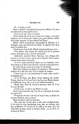 jAşteaptă-mâ 155
- E... e acolo cu voi?
Kate îi adresă o căutătură fioroasă lui M itch. O , avea
să plătească scum p p en tru asta.
- S u n t şi eu aici. N u v-a m inţit.
D intr-odată, de pe fir nu se m ai auzi nim ic, ca şi cum
legătura s-ar fi în treru p t. D upă care, p rin difuzor răzbă­
tură nişte suspine. Şi apoi glasul lui Roger.
M itch ridică receptorul, ren u n ţâ n d la difuzor, şi îi
m ângâie uşor g enunchiul lui Kate. Ii explică d in n o u
totul şi tatălui său.
C ân d reuşi să închidă, M itch expiră prelung şi zise:
- V in m âine. A m reuşit să-i conving să nu ia prim ul
avion, să-ţi lase şi ţie o zi să te pregăteşti.
-S p le n d id , m orm ăi Kate. A propo, tare d răg u ţ d in
partea ta, să m ă arunci aşa în gura lupilor. Să-mi aduci
am inte să-ţi întorc serviciul.
- O să te sim ţi m ai bine d upă ce-o să m ănânci ceva.
întotdeauna ai fost m orocănoasă când îţi scade glicemia.
Se ridică de pe scaun şi se duse în bucătărie.
Kate ştia că Ryan era undeva în spatele ei. Nu-şi putea
explica în ce fel, dar ştia. Pur şi sim plu îl sim ţea.
- C u m crezi că o să reacţioneze la toate astea când o
să ajungă aici?
- O să fie bine, zise Ryan. S u n t o am eni de treabă.
Totuşi, dacă aş fi în locul tău, l-aş lua şi pe R eed m âine,
la în tâln irea cu ei. Aşa o să ai u n subiect-tam pon.
-B u n ă idee. K ate îşi întoarse privirea către el. O să
fii şi tu de faţă?
-C r e d că nu. O să-l ai pe M itch cu tine.
Kate încuviinţă d in cap. D ar de ce o deranja că n-avea
să vină şi el?
- P resupun că m ai e de trecu t ho p u l ăsta, şi d u p ă aia
ne m ai liniştim , zise ea încet.
Ryan îşi ţinea ochii în păm ânt.
- Da, cam aşa. Le-am spus şi alor m ei azi-dim ineaţă.
O să vină în oraş săptăm âna asta, d ar nu trebuie să-ţi
faci problem e. O să vrea să te vadă şi pe tine, d ar vin
îndeosebi p en tru m ine şi p en tru Julia... şi ca să îl cu­
noască pe Reed.
 