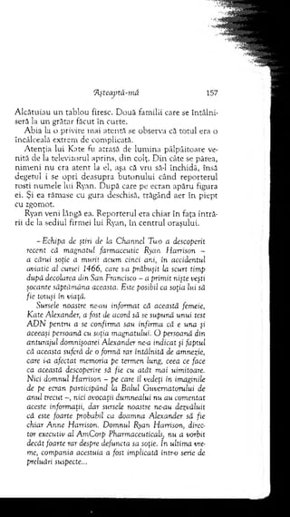 flşteaptă-mâ 157
Alcătuiau un tablou firesc. Două familii care se întâlni­
seră la un grătar făcut în curte.
Abia la o privire mai atentă se observa că totul era o
încâlceală extrem de complicată.
A tenţia lui Kate fu atrasă de lum ina pâlpâitoare ve­
nită de la televizorul aprins, clin colţ. Din. câte se părea,
nim eni nu era atent la el, aşa că vru să-l închidă, însă
degetul i se opri deasupra butonului când reporterul
rosti num ele lui Ryan. D upă care pe ecran apăru figura
ei. Şi ea rămase cu gura deschisă, trăgând aer în piept
cu zgomot.
Ryan veni lângă ea. Reporterul era chiar în faţa intră­
rii de la sediul firmei lui Ryan, în centrul oraşului.
- Echipa de ştiri de la Channel Two a descoperit
recent că magnatul farmaceutic Ryan Harrison -
a cărui soţie a murit acum cinci ani, în accidentul
aviatic al cursei 1466, care s-a prăbuşit la scurt timp
după decolarea din San Francisco - a primit nişte veşti
şocante săptămâna aceasta. Este posibil ca soţia lui să
fie totuşi în viaţă.
Sursele noastre ne-au informat că această femeie,
Kate Alexander, a fost de acord să se supună unui test
A D N pentru a se confirma sau infirma că e una şi
aceeaşi persoană cu soţia magnatului. O persoană din
anturajul domnişoarei Alexander ne-a indicat şi faptul
că aceasta suferă de o formă rar întâlnită de amnezie,
care i-a afectat memoria pe termen lung, ceea ce face
ca această descoperire să fie cu atât mai uimitoare.
Nici domnul Harrison - pe care îl vedeţi în imaginile
de pe ecran participând la Balul Guvernatorului de
anul trecut nici avocaţii dumnealui nu au comentat
aceste informaţii, dar sursele noastre ne-au dezvăluit
că este foarte probabil ca doamna Alexander să fie
chiar Anne Harrison. Domnul Ryan Harrison, direc­
tor executiv al AmCorp Pharmaceuticahj nu a vorbit
decât foarte rar despre defuncta sa soţie. In ultima vre­
me, compania acestuia a fost implicată intr-o serie de
preluări suspecte...
 