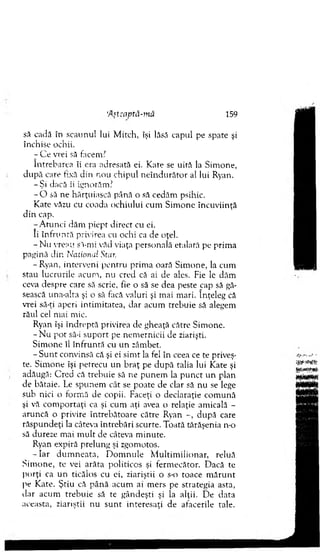 A nsavtâ-mă 159
să cadă în scaunul lui. M itch, îşi lăsă capul pe spate şi
închise ochii.
j C e vrei să facem?
Întrebarea îi era adresată ei. K ate se uită la Sim one,
d u p ă care fixă din nou chipul n eîn d u răto r al lui Ryan.
-Ş i dacă îi ignorăm ?
- O să ne hărţuiască până o să cedăm psihic.
Kate văzu cu coada ochiului cum Sim one încuviinţă
d in cap.
-A tu n c i dăm piept direct cu ei.
Ii în fru n tă privirea cu ochi ca de oţel.
- N u vreau să-mi văd viaţa personală etalată pe prim a
pagină din National Star.
-R y an , interveni pentru prim a oară Sim one, la cum
stau lucrurile acu na, nu cred că ai de ales. Fie Ic dăm
ceva despre care să scrie, fie o să se dea peste cap să gă­
sească una-alta şi o să facă valuri şi mai m ari. înţeleg că
vrei să-ţi aperi intim itatea, dar acum trebuie să alegem
răul cel m ai mic.
Ryan îşi în d rep tă privirea de gheaţă către Sim one.
- N u pot să-i su p o rt pe nem ernicii de ziarişti.
S im one îl în fru n tă cu un zâm bet.
- S u n t convinsă că şi ei sim t la fel în ceea ce te priveş­
te. Sim one îşi petrecu un b raţ pe d u p ă talia lui Kate şi
adăugă: C red că trebuie să ne p u nem la p u n ct u n plan
de bătaie. Le spunem cât se poate de clar să nu se lege
sub nici o form ă de copii. Faceţi o declaraţie com ună
şi vă com portaţi ca şi cum aţi avea o relaţie am icală -
aruncă o privire întrebătoare către Ryan -, după care
răspundeţi la câteva în treb ări scurte. Toată tărăşenia n-o
să dureze m ai m ult de câteva m inute.
Ryan expiră prelung şi zgom otos.
- I a r d u m n eata, D o m n u le M u ltim ilionar, reluă
S im one, te vei arăta politicos şi ferm ecător. D acă te
porţi ca u n ticălos cu ei, ziariştii o s-o toace m ă ru n t
pe Kate. Ş tiu că p ân ă acum ai m ers pe strategia asta,
dar acum trebuie să te gândeşti şi la alţii. D e data
aceasta, ziariştii nu su n t interesaţi de afacerile tale.
 