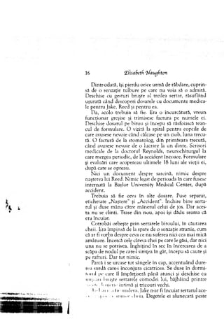 16 'Elisabetf. 'frfaugfton
D intr-odată, îşi pierdu orice urm ă de răbdare, cuprin­
să de o senzaţie tulbure pe care n u voia să o adm ită.
Deschise cu gesturi bruşte al treilea sertar, răsuflând
uşurată când descoperi dosarele cu docum ente m edica­
le pentru Jake, Reed şi p en tru ea.
D a, acolo trebuia să fie. Era o încurcătură, vreun
funcţionar greşise şi trim isese factura pe num ele ei.
Deschise dosarul pe birou şi începu să răsfoiască tean­
cul de form ulare. O vizită la spital p en tru copcile de
care avusese nevoie când călcase pe un ciob, luna trecu­
tă. O factură de la stom atolog, d in prim ăvara trecută,
când avusese nevoie de o lucrare la un dinte. Scrisori
m edicale de la doctorul Reynolds, neurochirurgul la
care m ergea periodic, de la accident încoace. Form ulare
şi evaluări care acopereau ultim ele 18 luni ale vieţii ei,
d u p ă care se opreau.
N ici u n do cu m en t despre sarcină, nim ic despre
naşterea lui Reed. N im ic legat de perioada în care fusese
internată la Baylor U niversity M edical C.enter, după
accident.
T rebuia să fie ceva în alte dosare. Puse separat,
etichetate „Naştere" şi „A ccident". închise bine serta­
rul şi duse m âna către m ânerul celui de jos. D ar aces­
ta nu se clinti. Trase d in nou, apoi îşi dădu seam a că
era încuiat.
C otrobăi orbeşte prin sertarele biroului, în căutarea
cheii. Era îm pinsă de la spate de o senzaţie stranie, cum
că ar fi vorba despre ceva ce nu suferea nici cea m ai mică
am ânare. încercă cele câteva chei pe care le găsi, d ar nici
u n a nu se potrivea. în g h iţin d în sec în încercarea de a
scăpa de nodul pe care-1 sim ţea în gât, începu să caute şi
pe rafturi. D ar tot nim ic.
Parcă i se urcase to t sângele în cap, accentuând dure­
rea surdă care-i înconjura cicatricea. Se duse în dorm i­
torul pe care îl îm părţiseră până atunci şi deschise cu
nu... .ai bnişte sertarele com odei lui, bâjbâind printre
o • u I' nici io intim ă şi tricouri vechi.
"I ■• In i .i In- undeva. Jake n-ar fi încuiat sertarul ace-
• • l > a ui u r ch eia. Degetele ei alunecară peste
 