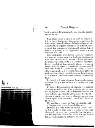 S u n t interesaţi de fam ilia ta. Şi asta schim bă com plet
regulile jocului.
N ici m ăcar ploaia torenţială de afară nu putuse să-i
ţină pe ziarişti la distanţă. Kate aruncă o privire pe fe­
reastra apartam en tu lu i elegant de la ultim ul etaj al hote­
lului H aw thorn la ploaia care se abătea în rafale asupra
oraşului. Era o zi cenuşie şi întunecară, cam ca dispozi­
ţia ei, şi i se părea că acea zi deprim antă n-avea să se m ai
sfârşească niciodată.
în to rcân d spatele ploii, încercă să se concentreze din
no u asupra a ceea ce avea să se întâm ple în câteva m i­
nute, însă, ori de câte ori se uita la Ryan, era uim ită
de im aginea pe care acesta şi-o construise. în co n ju rat
de u n grup alcătuit din mai m ulţi bărbaţi şi o singură
femeie, se potrivea perfect prototipului m agnatului m ul­
tim ilionar. P urta un costum indigo scum p, o căm aşă
albă, călcată perfect, şi o cravată albastră, în pătrăţele.
Văzându-1 în m ediul acesta, îm brăcat aşa, Kate înţelegea
cât se putea de clar de ce oam enii erau atât de intim idaţi
de el.
îşi dori să o fi avut alături pe Sim one, dar aceasta
se dusese deja jos, să-i strunească şi să-i organizeze pe
ziarişti.
în tim p ce Ryan co n tin u a să o ignore şi să vorbeas­
că num ai cu echipa lui, Kate se sim ţea d in ce în ce
m ai neliniştită. Văzuse clar cât de tare se enervase ieri,
când apăruse rep o rtaju l la televizor, dar treb u ia să se
gândească totuşi că ea nu era obişnuită cu aşa ceva.
O are era prea m u lt să-i ceară să dea dovadă de u n pic
de om enie?
U n m em bru al echipei lui Ryan băgă capul pe uşă.
- E tim pul să începem , dom nule H arrison.
Stom acul lui Kate zvâcni de em oţie. „Acu’-i acu’.“
îşi lăsă braţele pe lângă corp şi-şi netezi sacoul, între-
bându-se în to t acest tim p cum naiba devenise viaţa ei
atât de com plicată. în ain te de a porni către uşă, fu abor­
dată de fem eia aceea d in anturajul lui Ryan.
 