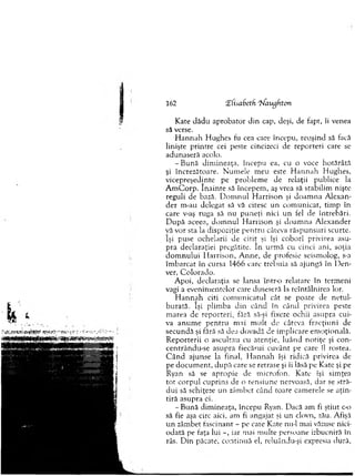 Kate d ăd u ap ro b ato r d in cap, deşi, de fapt, îi venea
să verse.
H an n ah H ughes fu cea care începu, reuşind să facă
linişte printre cei peste cincizeci de reporteri care se
adunaseră acolo.
-B u n ă d im in eaţa, începu ea, cu o voce h o tărâtă
şi încrezătoare. N um ele m eu este H an n a h H ughes,
vicepreşedinte pe problem e de relaţii publice la
A m C o rp . în a in te să începem , aş vrea să stabilim nişte
reguli de bază. D o m n u l H arrison şi d o am n a A lexan-
der m -au delegat să vă citesc u n co m u n icat, tim p în
care v-aş ruga să nu p u n eţi nici u n fel de întrebări.
D u p ă aceea, d o m n u l H arriso n şi d o am n a A lexander
vă vor sta la dispoziţie p en tru câteva răsp u n su ri scurte,
îşi puse ochelarii de citit şi îşi coborî privirea asu­
pra declaraţiei pregătite. în urm ă cu cinci ani, soţia
d o m n u lu i H arriso n , A n n e, de profesie seism olog, s-a
îm b arcat în cursa 1466 care treb u ia să ajungă în D en-
ver, C o lo rad o .
A poi, declaraţia se lansa într-o relatare în term eni
vagi a evenim entelor care duseseră la reîntâlnirea lor.
H a n n a h citi co m u n icatu l cât se poate de n e tu l­
b u rată. îşi plim ba d in când în când privirea peste
m area de rep o rteri, fără să-şi fixeze ochii asupra cui­
va an u m e p en tru m ai m u lt de câteva fracţiuni de
secundă şi fără să dea dovadă de im plicare em oţională.
R ep o rterii o ascultau cu atenţie, lu ân d n o tiţe şi con-
centrându-se asupra fiecărui cuvânt pe care îl rostea.
C â n d ajunse la final, H an n a h îşi ridică privirea de
pe d o cu m en t, d u p ă care se retrase şi îi lăsă pe K ate şi pe
Ryan să se apropie de m icrofon. Kate îşi sim ţea
to t co rp u l cuprins de o ten siu n e nervoasă, dar se stră­
d u i să schiţeze un zâm bet când toate cam erele se a ţin ­
tiră asupra ci.
- B ună dim ineaţa, începu Ryan. D acă am fi ştiut c-o
să fie aşa circ aici, am fi angajat şi un clovn, zău. Afişă
u n zâm bet fascinant - pe cate Kate nu-i m ai văzuse nici­
odată pe faţa lui iar mai m ulte persoane izbucniră în
râs. D in păcate, co ntinuă el, reluându-şi expresia dură,
162 îHsafaetfi 'Waugfitcm
 