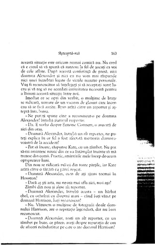 'Aştcaptă-mâ 163
această situaţie este oricum num ai com ică nu. N u cred
că e cazul să vă spună că suntem la fel de şocaţi ca voi
de cele aflate. D upă această conferinţă dc presă, nici
d oam na A lexander şi nici eu nu vom mai răspunde
nici unei întrebări legare de vieţile noastre personale.
V-aş fi recunoscător să înţelegeţi şi să acceptaţi acest lu­
cru şi vă rog să ne acordaţi intim itatea necesară p en tru
a lăm uri această situaţie în tre noi.
Im ediat ce se opri din vorbit, o m ulţim e de braţe
se ridicară, urm ate de u n vacarm de glasuri care încer­
cau să se facă auzite. Ryan arătă către un reporter şi aş­
teptă în tr. ba rea.
- N e putori spune cine a recunoscut-!.) pe doam na
A lexander? întrebă ziaristul respectiv.
-D a . E vorba despre S im one C onners, o avocată de
aici din oraş.
-D o a m n ă A lexander, întrebă un alt reporter, ne pu­
teţi explica în ce fel a fost afectată m em oria d u m n ea­
voastră de la accident?
- Tot să încerc, răspunse Kate, cu un zâm bet. N u pot
să-mi am intesc nim ic din ce s-a întâm plat în ain te să mă
trezesc din com ă. Practic, am intirile m ele încep de-ucum
optsprezece luni.
D in nou se ridicară m âini d in roate părţile, iar Kate
arătă către o târ.âră cu părui roşcat.
- D oam nă A lexancci, cum de aţi ajuns tocm ai în
H ousron?
- D acă aş şti asta, nu ne-am m ai afla aici, nu-i aşa?
Zâm bi d in nou şi alese ah reporter.
- D oam nă A lexander, întrebă acesta - u n bărbat
chel, cu ochelari cu dioptrii m ari - când l-aţi văzut pe
d o m n u l H arrison, l-ari recunoscut?
-N u . Văzusem o m ulţim e de fotografii de-ale d o m ­
n u lu i H arrison, are o rep u taţie legendară, d ar nu l-am
recunoscut.
-D o a m n ă A lexander, rosti un alt reporter, cu un
zâm bet pe buze, ce părere aveţi despre reputaţia de om
de afaceri n eîn d u ră to r pe care o are d o m n u l H arrison?
 