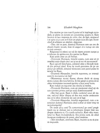 164 <E(isabet(x oiaughion
D in m otive pe care n-ar fi p u tu t să le înţeleagă nicio-
dată, se părea că ziariştii se concentrau asupra ei. Kate
încercă să lase im presia de calm , dar, de fapt, stom acul
i se agita ca şi cum ar ti fost un peşte scos d in apă. încer­
când să schiţeze u n zâm bet, răspunse:
- D in câte se pare, d o m n u l H arrison este u n om de
afaceri foarte iscusit, însă vă asigur că e totuşi un om
ca toţi oam enii.
R ăspunsul ei stârni u n val de râsete printre ziarişti şi
o ridicare de sprâncene d in partea lui Ryan.
K ate arătă către un alt bărbat.
-D o m n u le H arrison, întrebă acesta, cum este să vă
revedeţi soţia după cinci ani şi ea să nu vă recunoască?
Ryan ignoră întrebarea, arătând către o b lo n d ă tână­
ră d in prim ul rând. Kate îşi m ută greutatea de pe u n
picior pe celălalt, sim ţind tensiunea care parcă pulsa în
venele lui Ryan.
-D o a m n ă A lexander, întrebă reportera, ce intenţii
aveţi în m om entul de faţă?
-M o m e n ta n nu-m i doresc altceva decât să ajung
să-mi cunosc d in n o u fam ilia. Şi m ă aştept ca presa să ne
ofere intim itatea necesară p en tru a face acest lucru.
Kate indică u n reporter d in rândul al treilea.
-D o m n u le H arrison, cum aţi reacţionat când aţi vă-
zut-o p en tru prim a oară pe soţia dum neavoastră?
-A m fost şocat. Ryan îi d ădu cuvântul u n u i alt zia­
rist, nefiind deloc dispus să dea m ai m ulte am ăn u n te
sau să le ofere elem ente de care să se lege.
-D o a m n ă A lexander, întrebă respectivul, cum a re­
acţionat d o m n u l H arrison când a aflat că între tim p vă
recăsătoriserăţi?
De u n d e ştiau asta? în com unicatul pe care-1 pregă­
tiseră n u se dăduse nici o inform aţie despre Jake sau
despre căsătoria ei. C u coada ochiului, Kate văzu m axi­
larul lui Ryan încleştându-se. Era prim a oară, de când
începuse conferinţa de presă, când tresărise.
-A ltă întrebare, interveni Ryan, înainte ca ea să poa­
tă răspunde.
 
