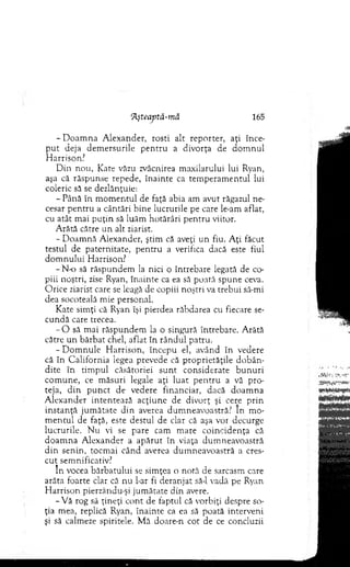 lAşteaptâ-mă 165
-D o a m n a A lexander, rosti alt reporter, aţi înce­
p u t deja dem ersurile p en tru a divorţa de d o m n u l
H arrison?
D in nou, Kate văzu zvâcnirea m axilarului lui Ryan,
aşa că răspunse repede, înainte ca tem peram entul lui
coleric să se dezlănţuie:
- Până în m om entul de faţă abia am avut răgazul ne­
cesar p en tru a cântări bine lucrurile pe care le-am aflat,
cu atât m ai p u ţin să luăm hotărâri p en tru viitor.
A rătă către u n alt ziarist.
- D oam nă A lexander, ştim că aveţi un fiu. A ţi făcut
testul de paternitate, p en tru a verifica dacă este fiul
d o m n u lu i H arrison?
- N-o să răspundem la nici o întrebare legată de co­
piii noştri, zise Ryan, înainte ca ea să poată spune ceva.
O rice ziarist care se leagă de copiii noştri va trebui să-mi
dea socoteală m ie personal.
Kate sim ţi că Ryan îşi pierdea răbdarea cu fiecare se­
cundă care trecea.
- O să m ai răspundem la o singură întrebare. A rătă
către u n bărbat chel, aflat în rândul patru.
- D o m n u le H arrison, în cep u el, având în vedere
că în C alifornia legea prevede că proprietăţile d o b ân ­
dite în tim pul căsătoriei su n t considerate b u n u ri
com une, ce m ăsuri legale aţi lu at p en tru a vă pro­
teja, d in p u n ct de vedere financiar, dacă doam na
A lexander intentează acţiu n e de divorţ şi cere p rin
in stan ţă ju m ătate d in averea dum neavoastră? In m o­
m en tu l de faţă, este destul de clar că aşa vor decurge
lucrurile. N u vi se pare cam m are co in cid en ţa că
d o am n a A lexander a ap ăru t în viaţa dum neavoastră
d in senin, tocm ai când averea dum neavoastră a cres­
cut sem nificativ?
în vocea bărbatului se sim ţea o notă de sarcasm care
arăta foarte clar că nu l-ar fi deranjat să-l. vadă pe Ryan
H arrison pierzându-şi jum ătate din avere.
-V ă rog să ţineţi co n t de faptul că vorbiţi despre so­
ţia m ea, replică Ryan, înainte ca ea să poată interveni
şi să calmeze spiritele. M ă doare-n cot de ce concluzii
 