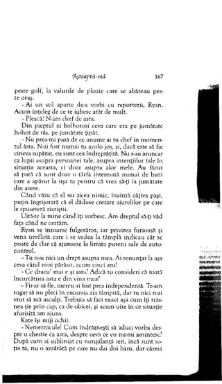 'Afteaptă-mă 167
peste golf, la valurile de ploaie care se abăteau pes-
te oraş.
- A i u n stil aparte de-a vorbi cu reporterii, Ryan.
A cum înţeleg de ce te iubesc atât de m ult.
- Pleacă! N-am chef de asta.
D in pieptul ei bolborosi ceva care era pe jum ătate
h o h o t de râs, pe jum ătate ţipăt.
- N u prea-m i pasă de ce anum e ai tu chef în m om en­
tul ăsta. N-ai fost num ai tu acolo jos, şi, dacă este să fie
cineva supărat, eu su n t cea în d reptăţită. N u s-au aruncat
ca lupii asupra persoanei tale, asupra in ten ţiilo r tale în
situaţia aceasta, ci d o ar asupra alor m ele. A u făcut
să pară că su n t d o ar o târfă interesată num ai de bani
care a ap ăru t la uşa ta pen tru că vrea să-ţi ia jum ătate
d in avere.
C ând văzu că el nu zicea nim ic, în ain tă câţiva paşi,
p u ţin îngrijorată că el dăduse crezare aiurelilor pe care
le spuseseră ziariştii.
Uită-te la m ine când îţi vorbesc. A m d rep tu l să-ţi văd
faţa când ne certăm .
Ryan se în to arse fulgerător, iar privirea furioasă şi
vena u m flată care i se vedea la tâm plă indicau cât se
po ate de clar că ajunsese la lim ita p u terii sale de au to ­
control.
- T u n-ai nici u n d rep t asupra m ea. Ai re n u n ţa t la aşa
ceva cân d m-ai părăsit, acum cinci ani!
- C e d racu ’ mai e şi asta? A dică tu consideri că toată
încurcătura asta e d in vina mea?
- Fir-ar să fie, m ereu ai fost prea in d ep en d en tă. Te-am
rugat să nu pleci în excursia aia tâm pită, d ar tu nici n-ai
vrut să m ă asculţi. T rebuia să faci exact aşa cum îţi trăs­
nea ţie p rin cap, ca de obicei, şi acum uite în ce situaţie
afurisită am ajuns.
K ate îşi m iji ochii.
-N em ern icu le! C um îndrăzneşti să aduci vorba des­
pre o chestie ca asta, despre ceva ce eu nu-m i am intesc?
D upă cum ai su b lin iat cu nonşalanţă ieri, încă su n t so­
ţia ta, nu o am ărâtă pe care nu dai d o i bani, d ar căreia
 
