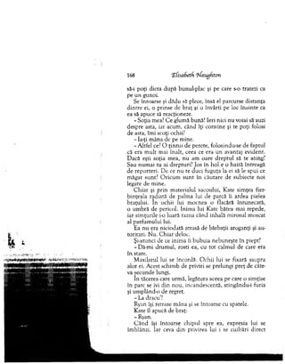 168 ‘EfisaSetfi ‘hfaugfiton
să-i poţi dicta d u p ă bunul-plac şi pe care s-o tratezi ca
pe u n gunoi.
Se întoarse şi dădu să plece, însă el parcurse distanţa
d intre ei, o prinse de braţ şi o învârti pe loc înainte ca
ea să apuce să reacţioneze.
-S o ţia mea? C e glum ă bună! Ieri nici nu voiai să auzi
despre asta, iar acum , când îţi convine şi te poţi folosi
de asta, îm i scoţi ochii?
- Ia-ţi m âna de pe m ine.
-A ltfe l ce? O ţin tu i de perete, folosindu-se de faptul
că era m u lt m ai înalt, ceea ce era un avantaj evident.
D acă eşti soţia m ea, n u am oare d rep tu l să te ating?
Sau num ai tu ai drepturi? Jos în hol e o h aită întreagă
de reporteri. De ce nu te duci fuguţa la ei să le spui ce
m ăgar sunt? O ricu m su n t în căutare de subiecte noi
legate de m ine.
C h iar şi prin m aterialul sacoului, Kate sim ţea fier­
binţeala radiată de palm a lui de parcă îi ardea pielea
braţului. In ochii lui m ocnea o flacără întunecată,
o um bră de pericol. Inim a lui Kate bătea m ai repede,
iar sim ţurile i-o luară razna când inhală m irosul m oscat
al parfum ului lui.
Ea n u era niciodată atrasă de bărbaţii aroganţi şi au­
toritari. N u. C h iar deloc.
Şi-atunci de ce inim a îi b u buia nebuneşte în piept?
- Dă-mi drum ul, rosti ea, cu to t calm ul de care era
în stare.
M axilarul lui se încordă. O chii lui se fixară asupra
alor ei. A cest schim b de priviri se prelungi preţ de câte­
va secunde lungi.
în tăcerea care urm ă, legătura aceea pe care o sim ţise
în parc se ivi d in nou, incandescentă, stingându-i furia
şi um plând-o de regret.
- La d racu ’!
Ryan îşi retrase m âna şi se întoarse cu spatele.
Kate îl apucă de braţ:
- Ryan.
C â n d îşi în to arse chipul spre ea, expresia lui se
îm blânzi. Iar ceva d in privirea lui i se cuibări direct
 