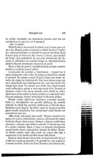 Aşteaptă-mâ 169
în suflet, trezindu-i un sentim ent p en tru care nu era
pregătită şi ia care nu s-ar fi aşteptat.
-A h , la naiba!
M âinile lui se încurcară în părul ei şi îi trase gura că­
tre a lui. Buzele acelea ten tan te se izbiră de ale ei. Lim ba
lui, aspră şi fierbinte, se afundă în gura ei deschisă. Kate
îl trase spre ea fără să-şi dea seam a ce făcea, apucându-1
de braţe. Era străbătută de zvâcniri întunecate de do ­
rinţă ce răbufniră în centrul fiinţei ei, îm prăştiindu-se
până la fiecare term inaţie nervoasă în parte.
Ryan o lipi de perete, m odificându-şi poziţia capului
p en tru a o săruta şi m ai adânc.
C o n trastu l de senzaţii o înneb u n ea - trupul lui îi
apăsa pântecele, tare şi dur, în tim p ce sărutul era m oale
şi senzual. îşi sim ţea corpul tânjind d upă m ai m ult, in­
vadat de săgeţi de fierbinţeală. N ici nu-i trecea prin cap
să se desprindă d in îm brăţişarea lui, voia m ai m ult. S-o
atingă m ai m ult. S-o sărute m ai m ult. Sâ-i sim tă trupul
acela tu lb u răto r apăsat şi mai tare peste al ei. începu să
trem ure când el îşi trecu m âinile prin părul ei, cobo­
rând apoi peste um eri şi braţe pentru a-i cuprinde ralia.
Fiecare atingere, fiecare m ângâiere îi electriza pielea.
Buzele acelea delicioase explorau co n tu ru l m andi­
bulei ei, sm ulgăndu-i un geam ăt prelung. îşi afundă
m âinile în părul lui, şuviţele m ătăsoase şi blonde înco-
lăcindu-i-se pe degete. îşi dădu capul pe spate şi îşi lăsă
gâtul pradă sărutărilor lui, trem u rân d când buzele iui
porniră tot m ai jos.
„M ai m ult, m ai m ult, m ai m ult." Aceste cuvinte îi ră­
sunau în creier, înfiorându-i sânii şi coborând în valuri
fierbinţi direct către vintre. Sim ţea o durere surdă între
picioare, o durere care trebuia ostoită. O nevoie pe care
el o putea îm plini. Ryan ii trase cu m işcări precipitate
sacoul peste um eri, ţintuindu-i braţele în lături. N astu­
rii bluzei cedară u n u l câte unul, iar copca d in faţă a
sutienului ei fu desfăcută fără m are dificultate.
Ryan se dădu înapoi doar atât cât să poată privi în jos
şi lăsă să-i scape un geam ăt. U n geam ăt în care se ghicea
o foam e teribilă. Pielea lui Kate frem ăta sub privirea lui,
 