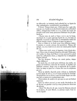 170 ‘El'isafietf. rhfaugfiton
iar sfârcurile i se în tăriră când palm ele lui i se lipiră de
sâni, m ângâindu-i, m odelându-i, posedându-i.
îl dorea. T ânjea după asta. C ân d gura lui o găsi d in
n ou pe a ei, buzele ei se deschiseră instinctiv, sorbindu-1
adânc, m ângâindu-i lim ba cu a ei, şi lăsă să-i scape un
geam ăt surd când sim ţi presiunea bărbăţiei lui pe pân-
tecele ei.
-N u -m i vine să cred ce b ine e să te am în braţe,
m u rm u ră el, cu gura aproape lipită de a ei, în tim p ce
degetele i se jucau cu sfârcurile ei, trim iţându-i valuri de
plăcere înspre coapse. U itasem ce gust are gura ta.
Kate se zbătu şi, în final, reuşi să-şi elibereze m âini­
le p en tru a-i scoate căm aşa d in pan talo n i. T ânjea să-l
atingă, voia m ai m u lt decât orice să-i sim tă pielea lipită
d e a ei.
-V rea u m ai m ult, reuşi să îngaim e, în tre două săru­
turi. O rice sim ţ al raţiu n ii dispăruse de m ult. Pielea par­
că îi ardea în clipa când Ryan îi trase piciorul în ju ru l
taliei lui, ridicându-i fusta, şi degetele lui îi m ângâiară
fugitiv pubisul.
N u era de-ajuns. T rebuia să-i sim tă pielea, tânjea
după căldura ei.
în m od clar, era m u lt prea îm brăcat. La naiba, n u
p u tea să-l dezbrace suficient de repede. îi desfăcu pe
bâjbâite cureaua, d u p ă care şi nasturele de la p an ta­
loni, în tim p ce gura lui o luase d in n o u în stăp ân ire
pe a ei.
Ryan îşi plim ba degetele peste chiloţii ei. Şoldurile
îi erau lipite de ale ei, şi ea îl sim ţi pulsând de dorinţă.
Prom iţându-i to t ce dorea, toate lucrurile după care tân­
jise fără ca m ăcar să conştientizeze asta.
D intr-odată, de undeva de aproape se auzi un b u b u it
enervant.
Kate îşi ridică piciorul şi m ai m ult, frecându-se de
el. Scoase u n geam ăt când îşi sim ţi pântecele electrizat
de plăcere.
- Kate? D e dincolo de uşă, vocea lui Sim one răsună
în încăpere. A venit M itch, cu părinţii voştri. Este to­
tul în regulă?
 