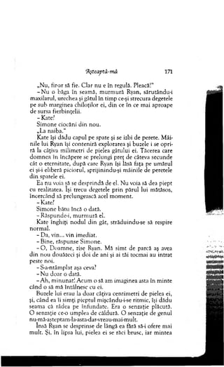 'Aşteaptâ-mă 171
„N u, fir-ar să fie. C lar nu e în regulă. Pleacă!1'
- N u o băga în seam ă, m u rm u ră Ryan, sărutându-i
m axilarul, urechea şi gâtul în tim p ce-şi strecura degetele
pe sub m arginea chiloţilor ei, d in ce în ce m ai aproape
de sursa fierbinţelii.
- Kate?
Sim one ciocăni d in nou.
„La naiba."
Kate îşi dădu capul pe spate şi se izbi de perete. M âi­
nile lui Ryan îşi co n ten iră explorarea şi buzele i se opri­
ră la câţiva m ilim etri de pielea gâtului ei. T ăcerea care
do m n ea în încăpere se prelungi preţ de câteva secunde
cât o eternitate, după care Ryan îşi lăsă faţa pe um ărul
ei şi-i eliberă piciorul, sprijinindu-şi m âinile de peretele
d in spatele ei.
Ea nu voia şă se desprindă de el. N u voia să dea piept
cu realitatea. îşi trecu degetele p rin părul lui m ătăsos,
încercând să prelungească acel m om ent.
-K ate?
S im one b ătu încă o dată.
- R ăspunde-i, m u rm u ră el.
K ate înghiţi n o d u l d in gât, străduindu-se să respire
norm al.
- Da, vin... v in im ediat.
- Bine, răspunse Sim one.
- O , D oam ne, zise Ryan. M ă sim t de parcă aş avea
d in n o u douăzeci şi doi de ani şi ai tăi tocm ai au in trat
peste noi.
-S -a-ntâm plat aşa ceva?
- N u do ar o dată.
-A h , m inunat! A cum o să am im aginea asta în m inte
când o să m ă întâlnesc cu ei.
Buzele lui erau la doar câţiva centim etri de pielea ei,
şi, când ea îi sim ţi pieptul m işcându-i-se ritm ic, îşi dădu
seam a că râdea pe în fu n d ate. Era o senzaţie plăcută.
O senzaţie ce-o um plea de căldură. O senzaţie de genul
nu-mă-aşteptam -la-asta-dar-vreau-m ai-m ult.
însă Ryan se desprinse de lângă ea fără să-i ofere mai
m ult. Şi, în lipsa lui, pielea ei se răci brusc, iar m intea
 