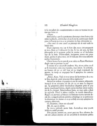 îi fu invadată de conştientizarea a ceea ce tocm ai se pe­
trecuse între ei.
- Ryan.
Bărbatul se opri la jum ătatea distanţei către baie şi îşi
ridică palm ele, arătâr.du-i că şi el era în continuare m ult
prea tulburat pen tru a se prezenta în faţa părinţilor ei.
- N u cred că este cazul ca părinţii tăi să m ă vadă în
halui ăsta.
Dacă expresia nu i-ar ti fost d in n ou circum spectă
şi rece, Kate ar fi izbucnit în râs. In loc de asta, îşi lăsă
pleoapele să îi acopere ochii în vrem e ce el închidea
uşa de la baie. D intr-odată, încăperea aceea era prea
m are, pielea ei prea rece, iar el ridicase d in n o u zidurile
acelea blestem ate.
C h iar fusese la u n pas de a se culca cu Ryan H arrison
d u p ă cum se pu rtase cu ea?
îi venea să se ascundă undeva. N u, să se culce cu el
ar fi în sem n at ceva m ai ta n d ru , m ai intim . în schim b,
ea fusese cât pe ce să-l lase să i-o tragă rezem ată de
perete, în tim p ce angajaţii lui îl aşteptau în cam era
alăturată.
„Bravo, Kate. V ăd că te-ai ţin u t de hotărârea de a nu
te lăsa dusă de valul atracţiei ăleia explozive."
Având în vedere că poşeta ei era în cam era alăturată,
încercă să se aranjeze cât de cât cu ce avea la dispozi­
ţie. îşi pieptănă părul trecându-şi degetele prin el şi-şi
şterse m achiajul întins, d upă care-şi închise aten t nastu­
rii de la cămaşă. N etezindu-şi fusta, se m ai uită o dată
în oglindă. Părul îi stătea um flat, în totală dezordine.
R ujul i se ştersese şi bănuia că Sim one n-avea nevoie de­
cât de o singură privire pen tru a înţelege ce se petrecuse
în dorm itor, în vrem e ce ea şi ceilalţi avocaţi aşteptau în
cam era alăturată.
O , D oam ne, chiar era idioată?
AJa, da, aşa se părea.
îşi trecu palm ele peste faţă, dorindu-şi să-şi poată
înlătura astfel prostia.
D in păcate pentru ea, acest gest n u făcu altceva de­
cât să-i aducă am inte cât de sensibilă îi răm ăsese pielea
172 XfisaSeth ?faugfiţon
 