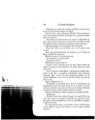 174 (Efisabetfi rhfaugfiton
-S im o n e i-a condus în cam era cealaltă, ca să n u asis­
te la cel de-al treilea război m ondial.
Kate închise ochii. M inunat. M irific. Prim a im presie
era com prom isă definitiv de faptul că o auziseră certân-
du-.se cu soţul ei.
-T e-ai descurcat de m in u n e azi, zise el cu blândeţe în
glas. A sta e un u l d in tre m otivele p en tru care Ryan e atât
de supărat. îi jucai efectiv pe degete pe reporterii ăia.
Kate îşi înăbuşi un râset d em n de toată mila.
- N u zău? D in ce-a zis Ryan nu s-ar fi ghicit una
ca asta.
Auzi uşa deschizându-se în spatele ei şi îl sim ţi pe
Ryan in trân d în încăpere.
M itch îi aruncă o privire fioroasă.
-A i term in at cu isreriealele?
- Pupă-m ă-n fund.
M itch făcu u n pas spre el.
- C r e d că mai degrabă ţi-aş da vreo două şuturi în
fund. Te porţi ca un nem ernic de m are clasă, şi o ştii
prea bine.
-S a ri la bătaie? pufni Ryan, ridicându-şi braţele de-o
parte şi de alta a corpului, invitându-1 să-şi m ăsoare
puterile. H ai, curaj! N u eşti prim ul m em bru al fa­
m iliei M atthew s care să vrea să m ă strângă de gât pe
ziua de azi.
Kate se băgă în tre ei.
-T e rm in a ţi în secunda asta. Dacă vă închipuiţi că
îm păunarea asta de puşti de liceu o să ajute cu ceva,
su n teţi am ândoi nişte idioţi. De ce-şi închipuie bărbaţii
că, dacă îşi dau câţiva p u m n i, totul se rezolvă?
Privirea lui Ryan se aţinri asupra ei, şi chipul îi păli.
-Sângerezi.
-P o ftim ? Kate duse m âna la gură. La naiba! Nu-i ni­
mic, îm i curge doar p u ţin sânge din nas. îşi lăsă capul
pe spate şi luă şerveţelele pe care i le oferi M itch, pen tru
a apăsa pe nară.
în m om entul acela, se deschise şi uşa celuilalt dor­
m itor. Ryan o apucă de m ână şi o trase către cealaltă
cam eră.
 