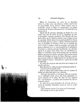 176 iElisabetfi ‘tiau^fiton
M âna lui încrem eni, iar ochii lui se afundară
intr-ai ei, ochii aceia care păreau a vedea o p arte d in
ea inaccesibilă oricui altcuiva. K ate sim ţea cum se
scufunda, inim a îi bătea cu repeziciune, iar pielea
îi frem ăta de d o rin ţa nebunească de a fi atinsă de el şi
n u m ai de el.
Stând atât de aproape, înţelegea pe deplin de ce fe­
m eile erau atât de atrase de el. La suprafaţă, era d u r
şi necruţător, aparent intangibil. Dar, dincolo de asta,
întrevedeai un om blând şi tan d ru care se lupta să iasă
la suprafaţă. M ulte femei încercaseră probabil să treacă
de învelişul glacial, p en tru a elibera bărbatul pasional
care se ascundea în interior. O are era cu p u tin ţă aşa
ceva? C ând o atingea, când îşi am intea cum gura lui
pusese stăpânire pe a ei, cum palm ele lui îi mângâiase-
ră tru p u l cu m işcări aproape înnebunite, era aproape
sigură că se putea. D ar când ochii i se schim bau şi ca
săgeta cu căutătura aceea dură p en tru care era atât de
faim os, nu mai era atât de convinsă. D acă exista vreun
dram de blândeţe în fiinţa lui Ryan H arrison, aceasta
era ascunsă undeva în străfundurile lui. Iar Kate nu era
deloc sigură că cineva - îndeosebi ea - putea să o scoată
la suprafaţă.
Se rupse d in vraja pe care ştia bine că o sim ţea şi el
şi-şi feri privirea.
Ryan mai trecu o dată prosopul um ed peste pielea ei.
- C red că eşti în regulă acum .
Kate se trăsese deja p u ţin înapoi, d ar el o prinse de
bărbie şi-i ridică faţa spre a lui, oprind-o.
- îm i pare rău p en tru ce am spus, însă nu şi pentru
ce s-a întâm plat d u p ă aceea. D e două săptăm âni în ­
coace tânjeam să te ating. N-a fost cel mai inspirat
loc - sau m o m en t -, şi pentru asta îm i pare rău, dar nu
şi p en tru restul.
In ochii lui se citea hotărârea. Şi, din co lo de ea, o
urm ă de tan d reţe, b lândeţea aceea pe care ea o ghi­
cea acolo.
- D ata viitoare, spuse el, nu vom m ai fi întrerupţi.
-S ă înţeleg că totul e deja stabilit?
 