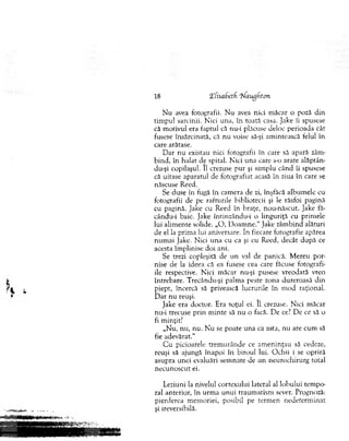 N u avea fotografii. N u avea nici m ăcar o poză d in
tim pul sarcinii. N ici una, în toată casa. Jake îi spusese
că m otivul era faptul că nu-i plăcuse deloc perioada cât
fusese însărcinată, că nu voise să-şi am intească felul în
care arătase.
D ar nu existau nici fotografii în care să apară zâm­
bind, în halat de spital. N ici una care s-o arate alăptân-
du-şi copilaşul. II crezuse pur şi sim plu când îi spusese
că uitase aparatul de fotografiat acasă în ziua în care se
născuse Reed.
Se duse în fugă în cam era de zi, înşfăcă album ele cu
fotografii de pe rafturile bibliotecii şi le răsfoi pagină
cu pagină. Jake cu Reed în braţe, nou-născut. Jake fă-
cându-i baie. Jake Întinzându-i o linguriţă cu prim ele
lui alim ente solide. „O , D oam ne." Jake zâm bind alături
de el la prim a lui aniversare. în fiecare fotografie apărea
num ai Jake. Nici u n a cu ea şi cu Reed, decât d u p ă ce
acesta îm plinise doi ani.
Se trezi copleşită de un val de panică. M ereu por­
nise de la ideea că ea fusese cea care făcuse fotografi­
ile respective. N ici m ăcar nu-şi pusese vreodată vreo
întrebare. Trecându-şi palm a peste zona dureroasă din
piept, încercă să privească lucrurile în m od raţional.
D ar n u reuşi.
Jake era doctor. Era soţul ei. II crezuse. N ici m ăcar
nu-i trecuse p rin m inte să nu o facă. D e ce? De ce să o
fi m inţit?
„N u, nu, nu. N u se poate una ca asta, nu are cum să
fie adevărat."
C u picioarele trem u rân d e ce am en in ţau să cedeze,
reuşi să ajungă înapoi în biroul lui. O chii i se opriră
asupra u nei evaluări sem nate de un neurochirurg total
n ecunoscut ei.
Leziuni la nivelul cortexului lateral al lobului tem po­
ral anterior, în urm a u n u i traum atism sever. Prognoză:
pierderea m em oriei, posibil pe term en nedeterm inat
şi ireversibilă.
18 !Efisabetf (Naugbton
 